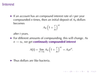 Interest

       If	an	account	has	an	compound	interest	rate	of r per	year
       compounded n times, then	an	initial	deposit	of A0 dollars
       becomes                  (     r )nt
                              A0 1 +
                                     n
       after t years.
       For	different	amounts	of	compounding, this	will	change. As
       n → ∞, we	get continously	compounded	interest
                                 (    r )nt
                    A(t) = lim A0 1 +       = A0 ert .
                          n→∞         n


       Thus	dollars	are	like	bacteria.


                                              .   .      .   .   .   .
 