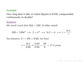 Example
How	long	does	it	take	an	initial	deposit	of	$100, compounded
continuously, to	double?

Solution
We	need t such	that A(t) = 200. In	other	words

                                                         ln 2
    200 = 100ert =⇒ 2 = ert =⇒ ln 2 = rt =⇒ t =               .
                                                           r
For	instance, if r = 6% = 0.06, we	have

                  ln 2   0.69   69
             t=        ≈      =    = 11.5 years.
                  0.06   0.06   6




                                          .      .   .     .      .   .
 
