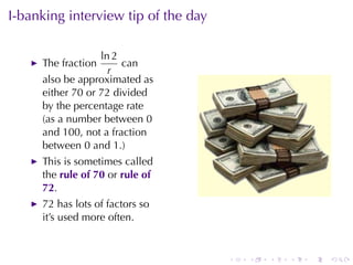 I-banking	interview	tip	of	the	day

                  ln 2
     The	fraction      can
                    r
     also	be	approximated	as
     either	70	or	72	divided
     by	the	percentage	rate
     (as	a	number	between	0
     and	100, not	a	fraction
     between	0	and	1.)
     This	is	sometimes	called
     the rule	of	70 or rule	of
     72.
     72	has	lots	of	factors	so
     it’s	used	more	often.


                                     .   .   .   .   .   .
 
