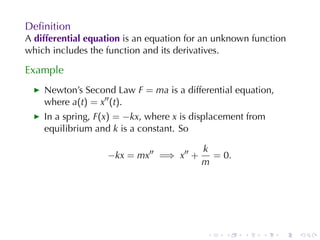 Deﬁnition
A differential	equation is	an	equation	for	an	unknown	function
which	includes	the	function	and	its	derivatives.

Example
    Newton’s	Second	Law F = ma is	a	differential	equation,
    where a(t) = x′′ (t).
    In	a	spring, F(x) = −kx, where x is	displacement	from
    equilibrium	and k is	a	constant. So

                                         k
                   −kx = mx′′ =⇒ x′′ +     = 0.
                                         m




                                           .   .    .   .    .   .
 