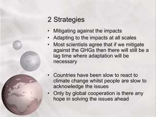 2 Strategies
• Mitigating against the impacts
• Adapting to the impacts at all scales
• Most scientists agree that if we mitigate
against the GHGs then there will still be a
lag time where adaptation will be
necessary
• Countries have been slow to react to
climate change whilst people are slow to
acknowledge the issues
• Only by global cooperation is there any
hope in solving the issues ahead
 