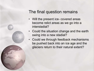 The final question remains
• Will the present ice- covered areas
become relict areas as we go into a
interstadial?
• Could the situation change and the earth
swing into a new stadial?
• Could we through feedback mechanisms
be pushed back into an ice age and the
glaciers return to their natural extent?
 