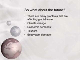 So what about the future?
• There are many problems that are
affecting glacial areas:
• Climate change
• Economic demands
• Tourism
• Ecosystem damage
 