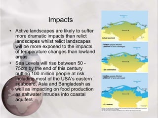 Impacts
• Active landscapes are likely to suffer
more dramatic impacts than relict
landscapes whilst relict landscapes
will be more exposed to the impacts
of temperature changes than lowland
areas
• Sea Levels will rise between 50 -
75cm by the end of this century
putting 100 million people at risk
including most of the USA’s eastern
seaboard, Asia and Bangladesh as
well as impacting on food production
as saltwater intrudes into coastal
aquifers
 