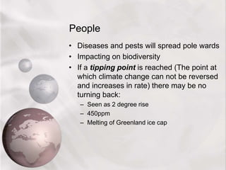 People
• Diseases and pests will spread pole wards
• Impacting on biodiversity
• If a tipping point is reached (The point at
which climate change can not be reversed
and increases in rate) there may be no
turning back:
– Seen as 2 degree rise
– 450ppm
– Melting of Greenland ice cap
 