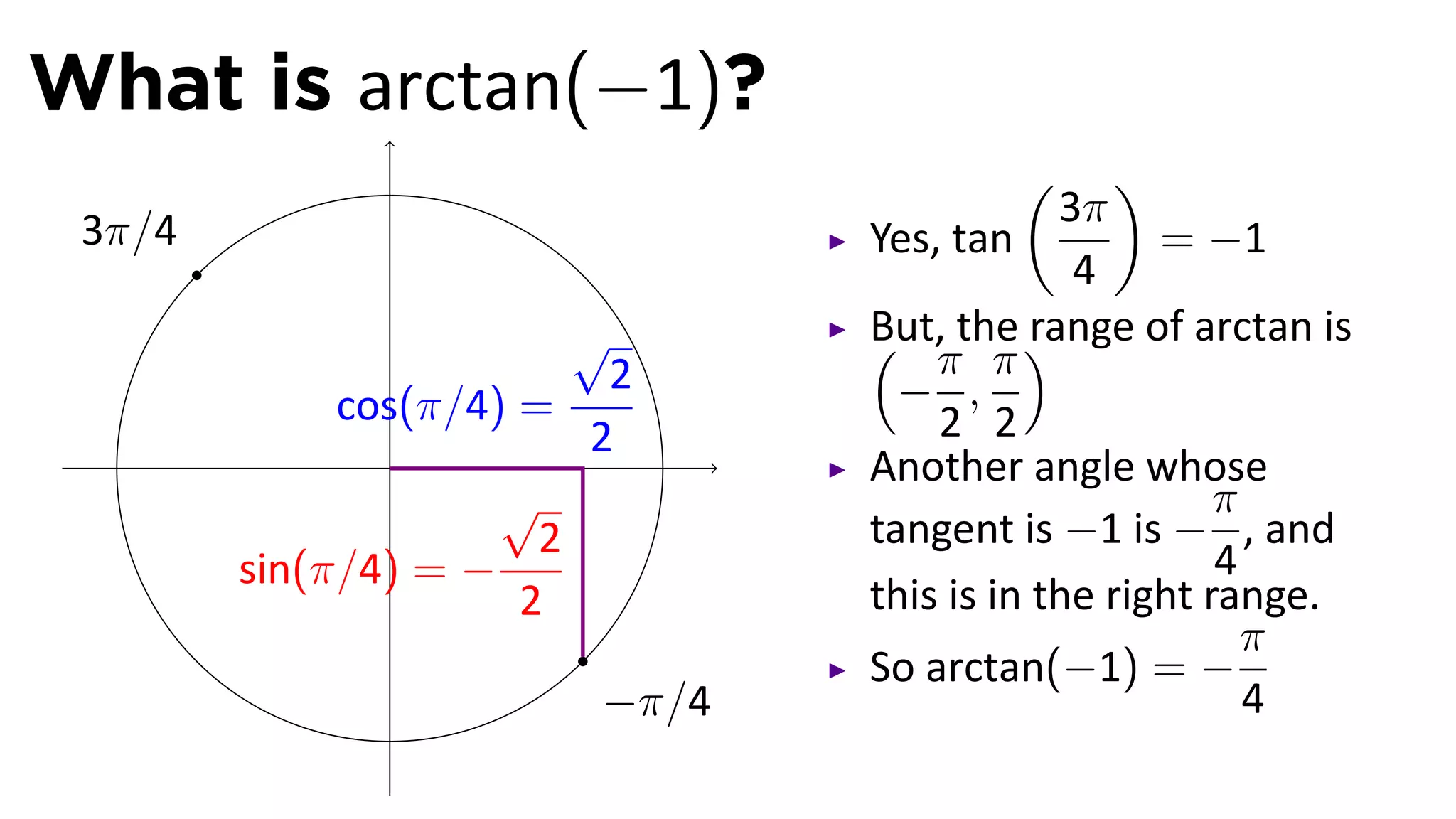 What is arctan(−1)?
                                        (      )
                                            3π
 3π/4                           Yes, tan          = −1
                                             4
                        √       But, the )
                                ( π π range of arctan is
                          2       − ,
             cos(π/4) =             2 2
                .        2
                                Another angle whose
                     √                                π
                       2        tangent is −1 is − , and
        sin(π/4) = −                                  4
                      2         this is in the right range.
                                                        π
                                So arctan(−1) = −
                         −π/4                           4
 