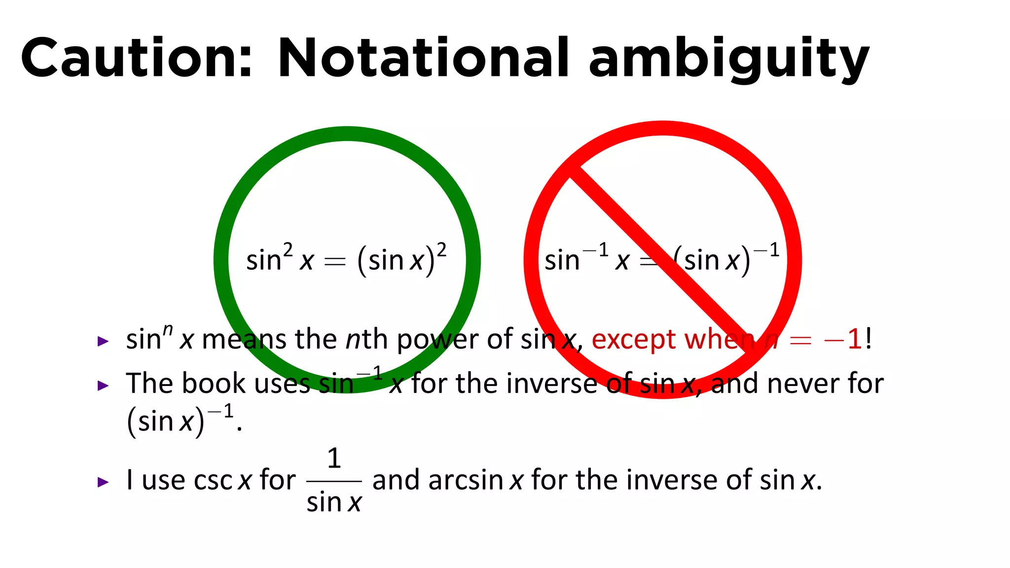 Caution: Notational ambiguity


            sin2 x =.(sin x)2       sin−1 x = (sin x)−1

   sinn x means the nth power of sin x, except when n = −1!
   The book uses sin−1 x for the inverse of sin x, and never for
   (sin x)−1 .
                     1
   I use csc x for       and arcsin x for the inverse of sin x.
                   sin x
 