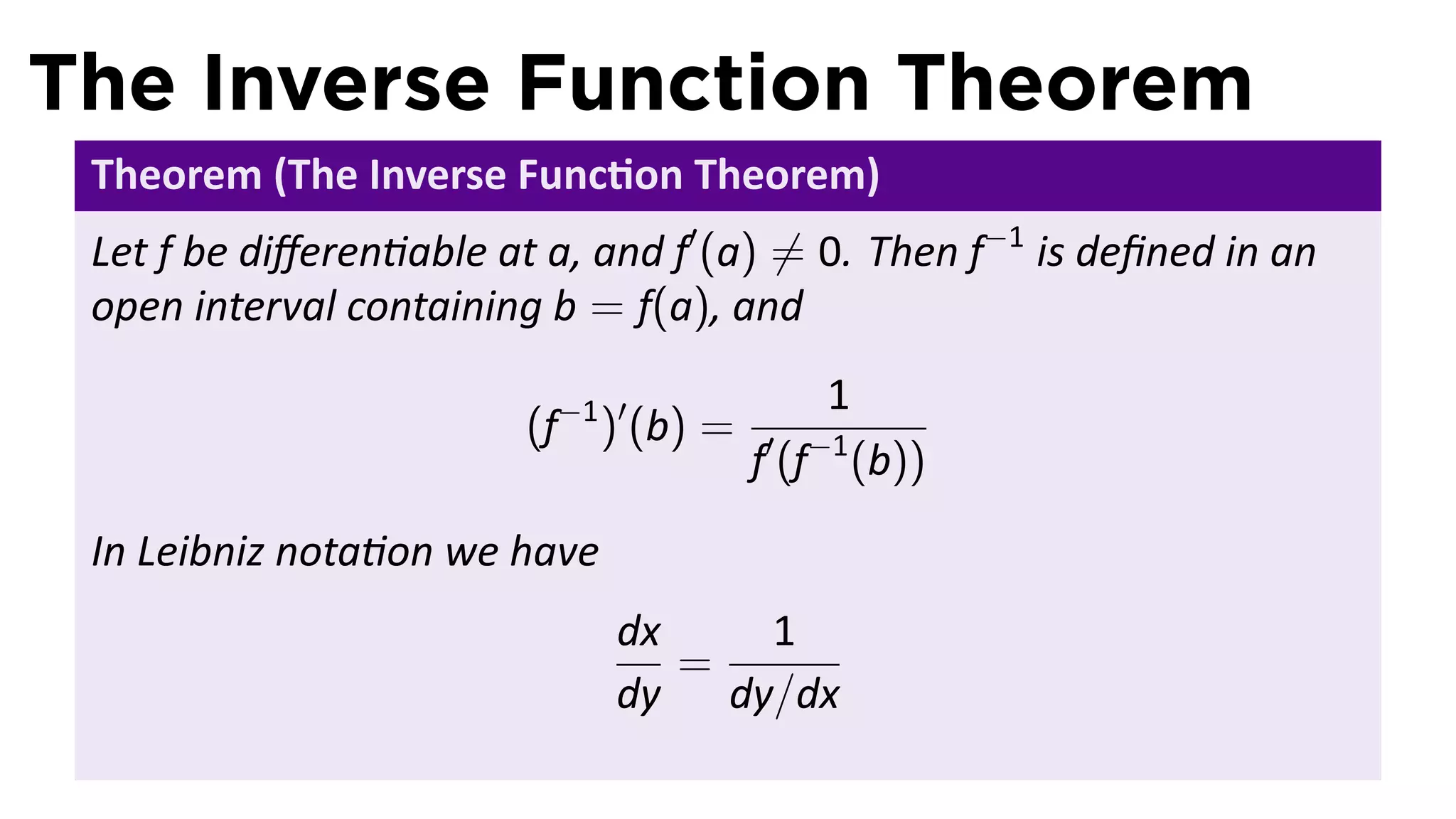 The Inverse Function Theorem
 Theorem (The Inverse Func on Theorem)
 Let f be diﬀeren able at a, and f′ (a) ̸= 0. Then f−1 is deﬁned in an
 open interval containing b = f(a), and
                                               1
                         (f−1 )′ (b) =
                                         f′ (f−1 (b))
 In Leibniz nota on we have
                              dx   1
                                 =
                              dy dy/dx
 