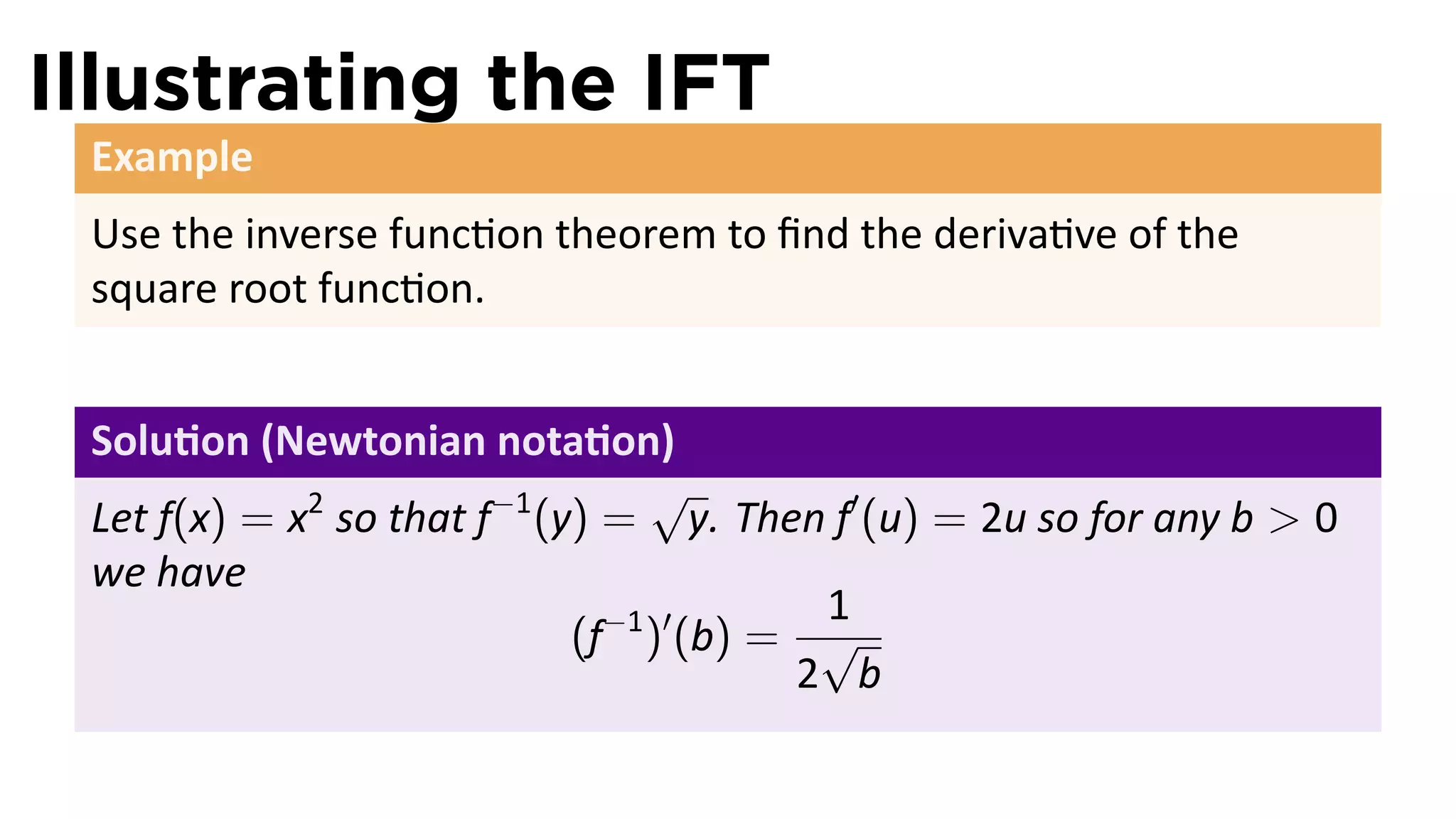 Illustrating the IFT
 Example
 Use the inverse func on theorem to ﬁnd the deriva ve of the
 square root func on.


 Solu on (Newtonian nota on)
                                  √
 Let f(x) = x2 so that f−1 (y) = y. Then f′ (u) = 2u so for any b > 0
 we have
                                           1
                             (f−1 )′ (b) = √
                                          2 b
 
