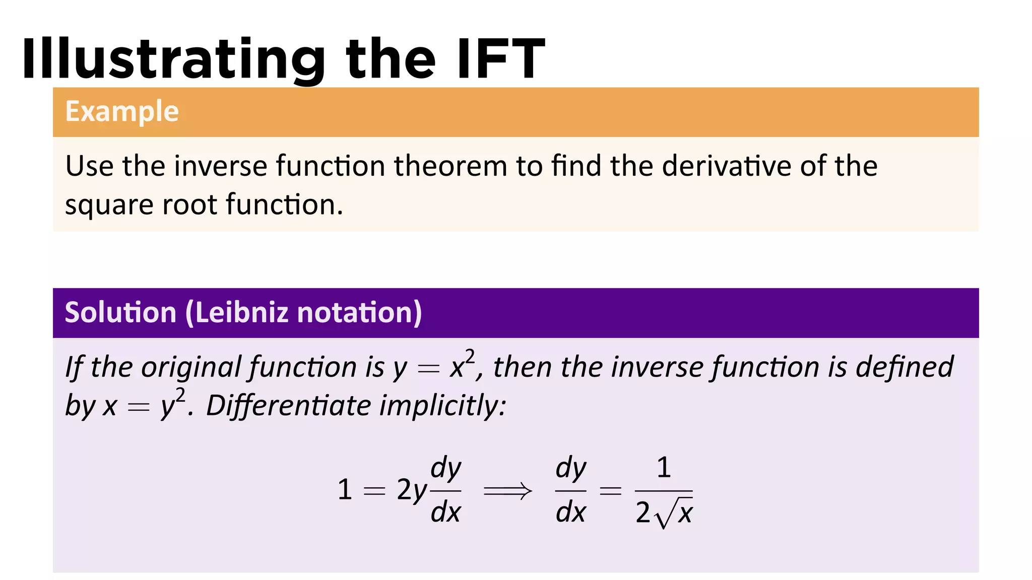 Illustrating the IFT
 Example
 Use the inverse func on theorem to ﬁnd the deriva ve of the
 square root func on.


 Solu on (Leibniz nota on)
 If the original func on is y = x2 , then the inverse func on is deﬁned
 by x = y2 . Diﬀeren ate implicitly:
                               dy    dy   1
                      1 = 2y      =⇒    = √
                               dx    dx 2 x
 