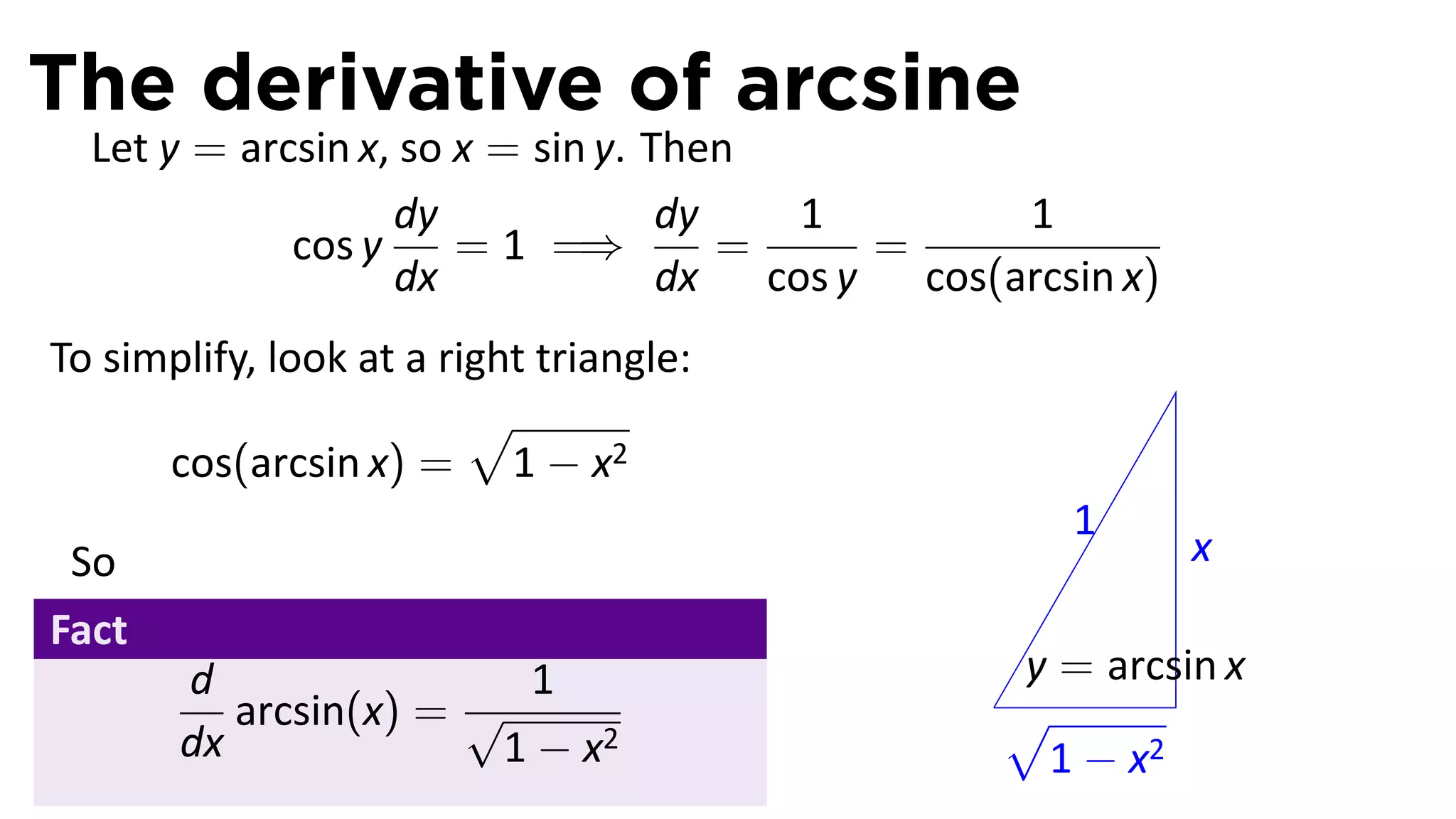 The derivative of arcsine
  Let y = arcsin x, so x = sin y. Then
                   dy              dy   1        1
             cos y     = 1 =⇒         =    =
                   dx              dx cos y cos(arcsin x)
To simplify, look at a right triangle:
                         √
      cos(arcsin x) = 1 − x2
                                                    1
 So                                                         x
Fact
       d                 1                       y = arcsin x
          arcsin(x) = √                         .√
       dx               1 − x2                    1 − x2
 