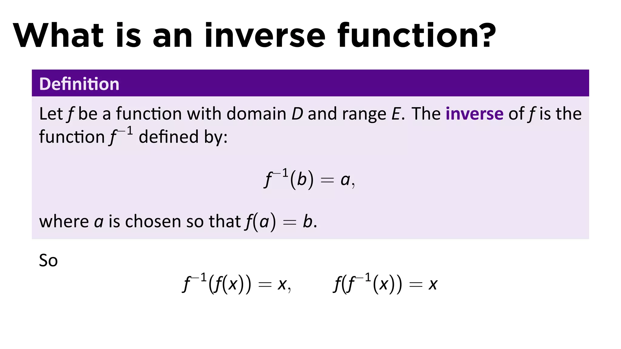 What is an inverse function?
 Deﬁni on
 Let f be a func on with domain D and range E. The inverse of f is the
 func on f−1 deﬁned by:

                              f−1 (b) = a,

 where a is chosen so that f(a) = b.
 So
                   f−1 (f(x)) = x,     f(f−1 (x)) = x
 