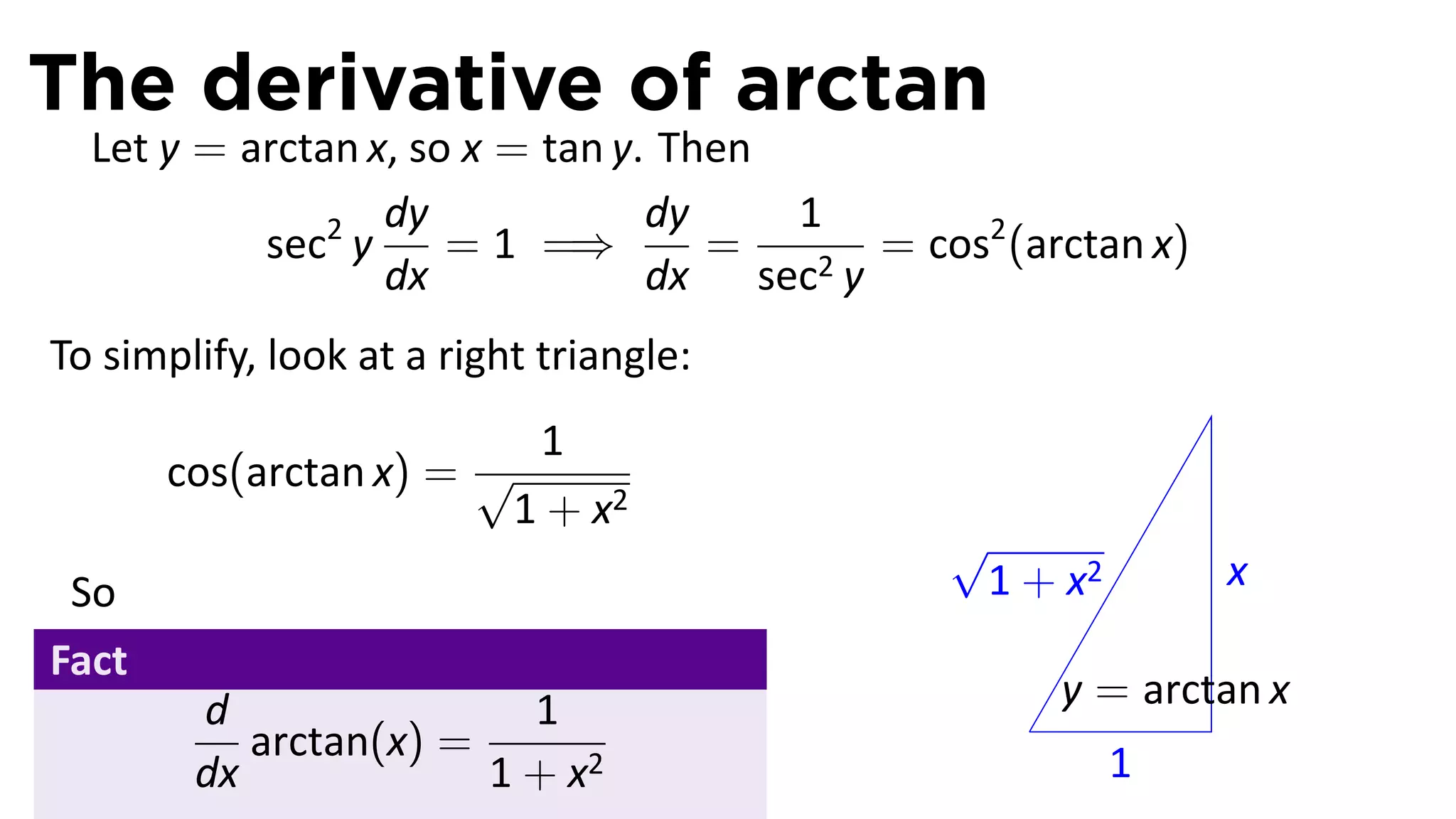 The derivative of arctan
  Let y = arctan x, so x = tan y. Then
                  dy             dy    1
           sec2 y     = 1 =⇒        =   2y
                                           = cos2 (arctan x)
                  dx             dx sec
To simplify, look at a right triangle:
                         1
       cos(arctan x) = √
                        1 + x2
                                               √
 So                                             1 + x2         x
Fact
        d                1                             y = arctan x
                                                   .
           arctan(x) =                                   1
        dx             1 + x2
 