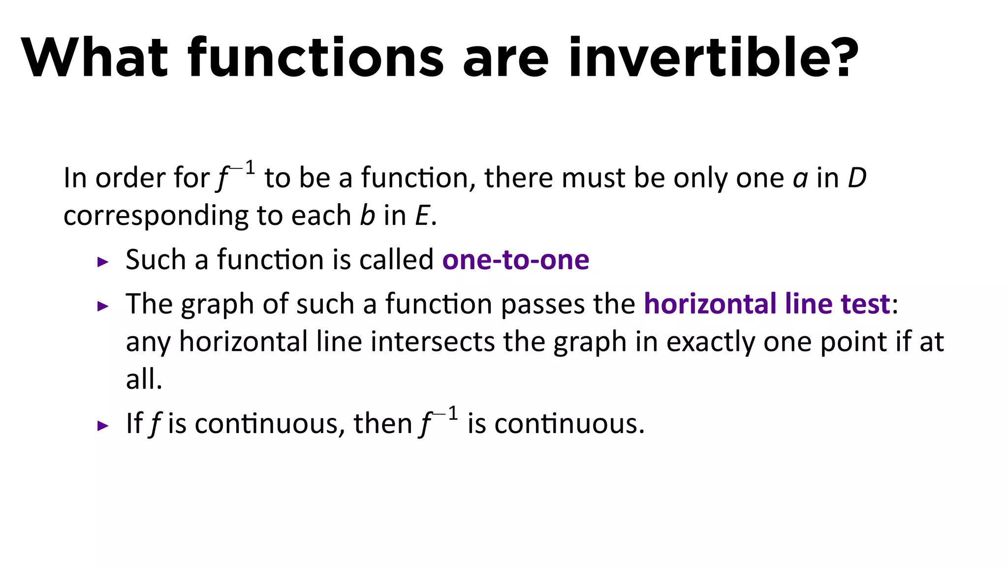 What functions are invertible?

 In order for f−1 to be a func on, there must be only one a in D
 corresponding to each b in E.
      Such a func on is called one-to-one
      The graph of such a func on passes the horizontal line test:
      any horizontal line intersects the graph in exactly one point if at
      all.
      If f is con nuous, then f−1 is con nuous.
 
