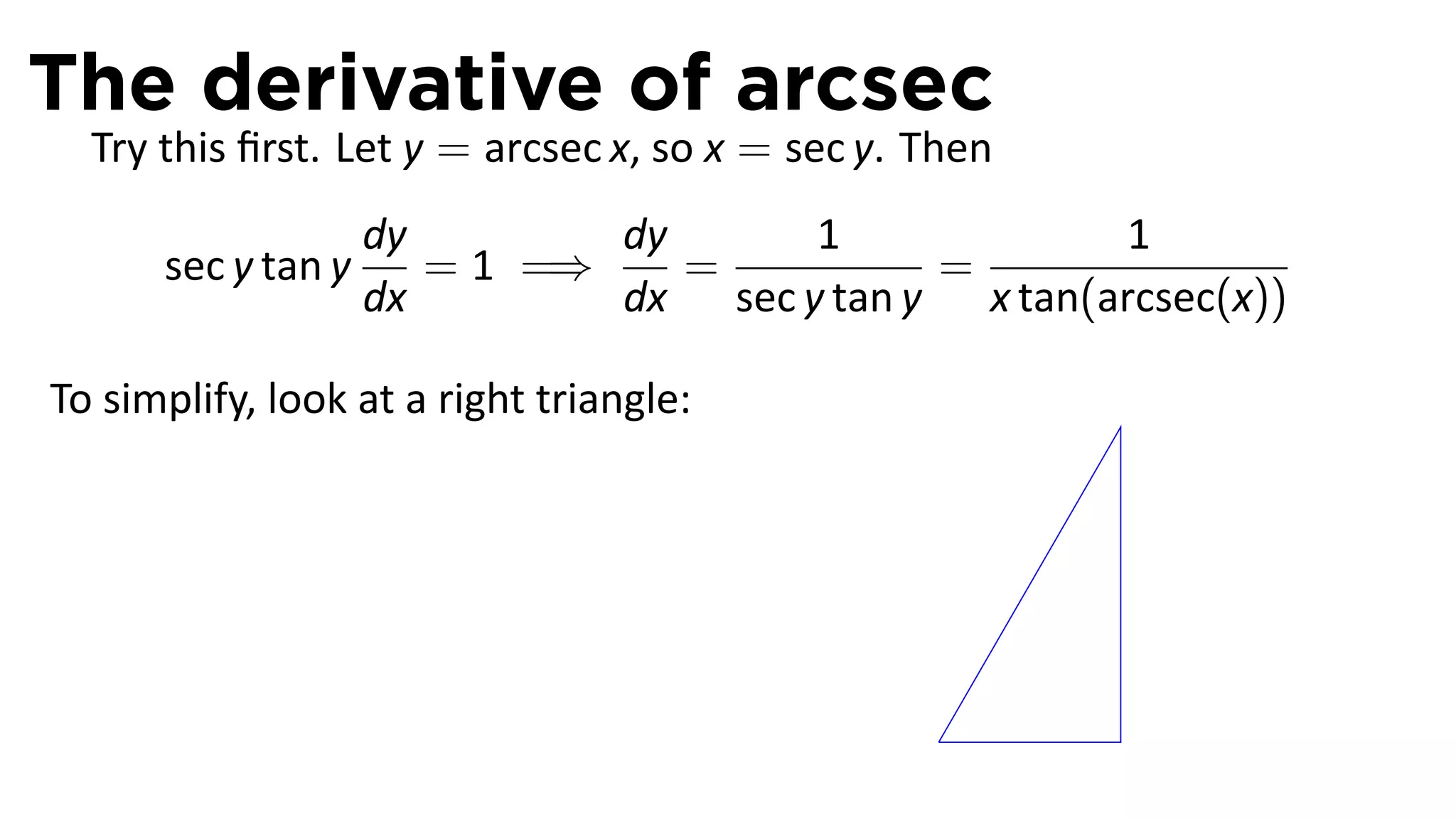 The derivative of arcsec
  Try this ﬁrst. Let y = arcsec x, so x = sec y. Then
                    dy        dy      1              1
      sec y tan y      = 1 =⇒    =          =
                    dx        dx sec y tan y x tan(arcsec(x))

To simplify, look at a right triangle:




                                                 .
 