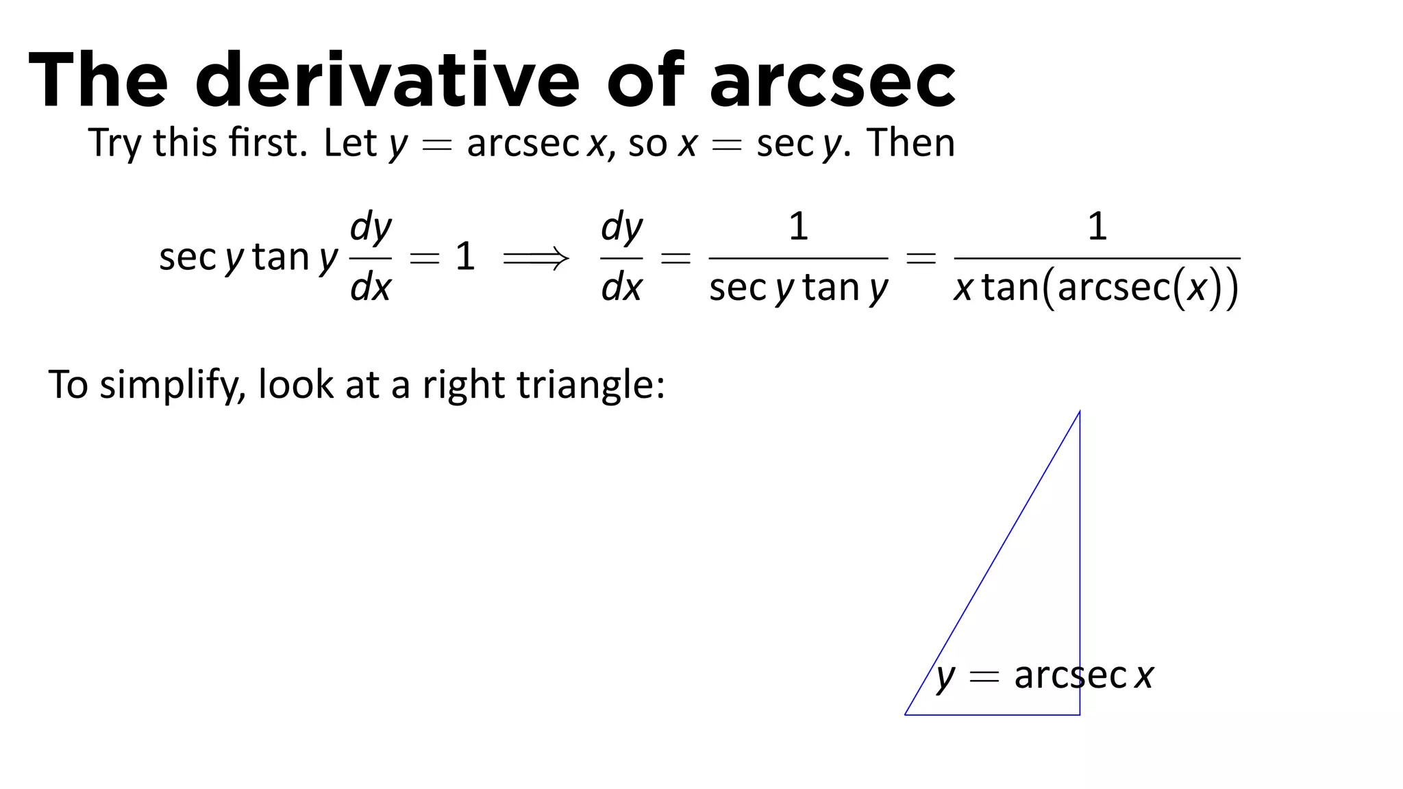 The derivative of arcsec
  Try this ﬁrst. Let y = arcsec x, so x = sec y. Then
                    dy        dy      1              1
      sec y tan y      = 1 =⇒    =          =
                    dx        dx sec y tan y x tan(arcsec(x))

To simplify, look at a right triangle:




                                                     y = arcsec x
                                                 .
 