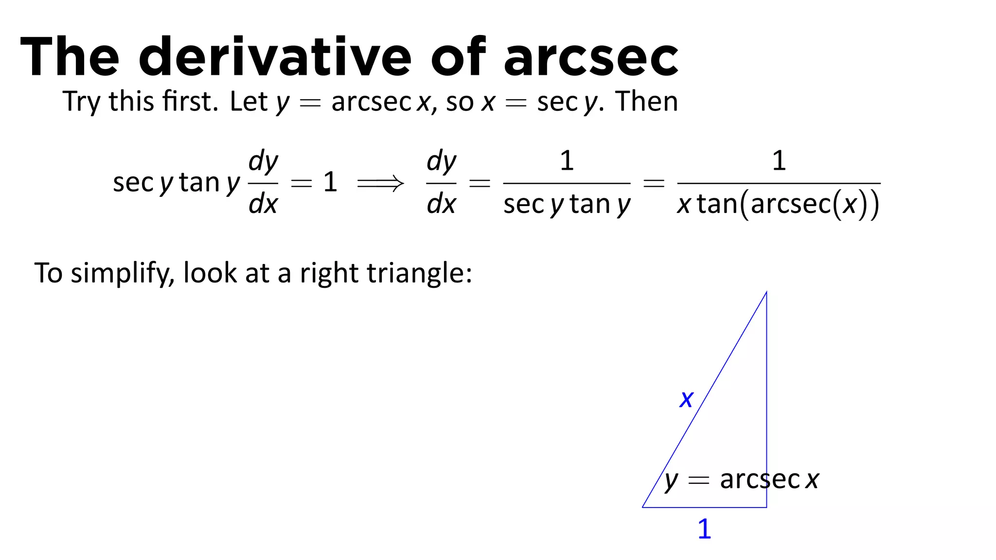 The derivative of arcsec
  Try this ﬁrst. Let y = arcsec x, so x = sec y. Then
                    dy        dy      1              1
      sec y tan y      = 1 =⇒    =          =
                    dx        dx sec y tan y x tan(arcsec(x))

To simplify, look at a right triangle:


                                                        x

                                                     y = arcsec x
                                                 .
                                                            1
 