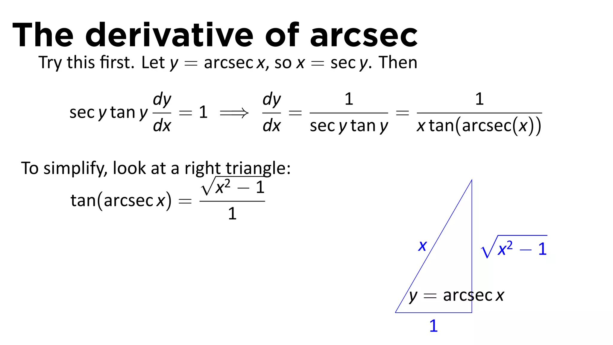 The derivative of arcsec
  Try this ﬁrst. Let y = arcsec x, so x = sec y. Then
                    dy        dy      1              1
      sec y tan y      = 1 =⇒    =          =
                    dx        dx sec y tan y x tan(arcsec(x))

                         √
To simplify, look at a right triangle:
                           x2 − 1
      tan(arcsec x) =
                             1
                                                                √
                                                        x        x2 − 1

                                                     y = arcsec x
                                                 .
                                                            1
 