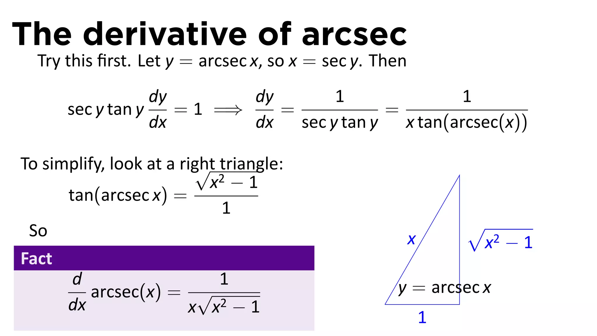 The derivative of arcsec
  Try this ﬁrst. Let y = arcsec x, so x = sec y. Then
                    dy        dy      1              1
      sec y tan y      = 1 =⇒    =          =
                    dx        dx sec y tan y x tan(arcsec(x))

                         √
To simplify, look at a right triangle:
                           x2 − 1
      tan(arcsec x) =
                             1
 So                                                             √
                                                        x        x2 − 1
Fact
       d                     1                       y = arcsec x
          arcsec(x) = √                          .
      dx                x x2 − 1
                                                            1
 