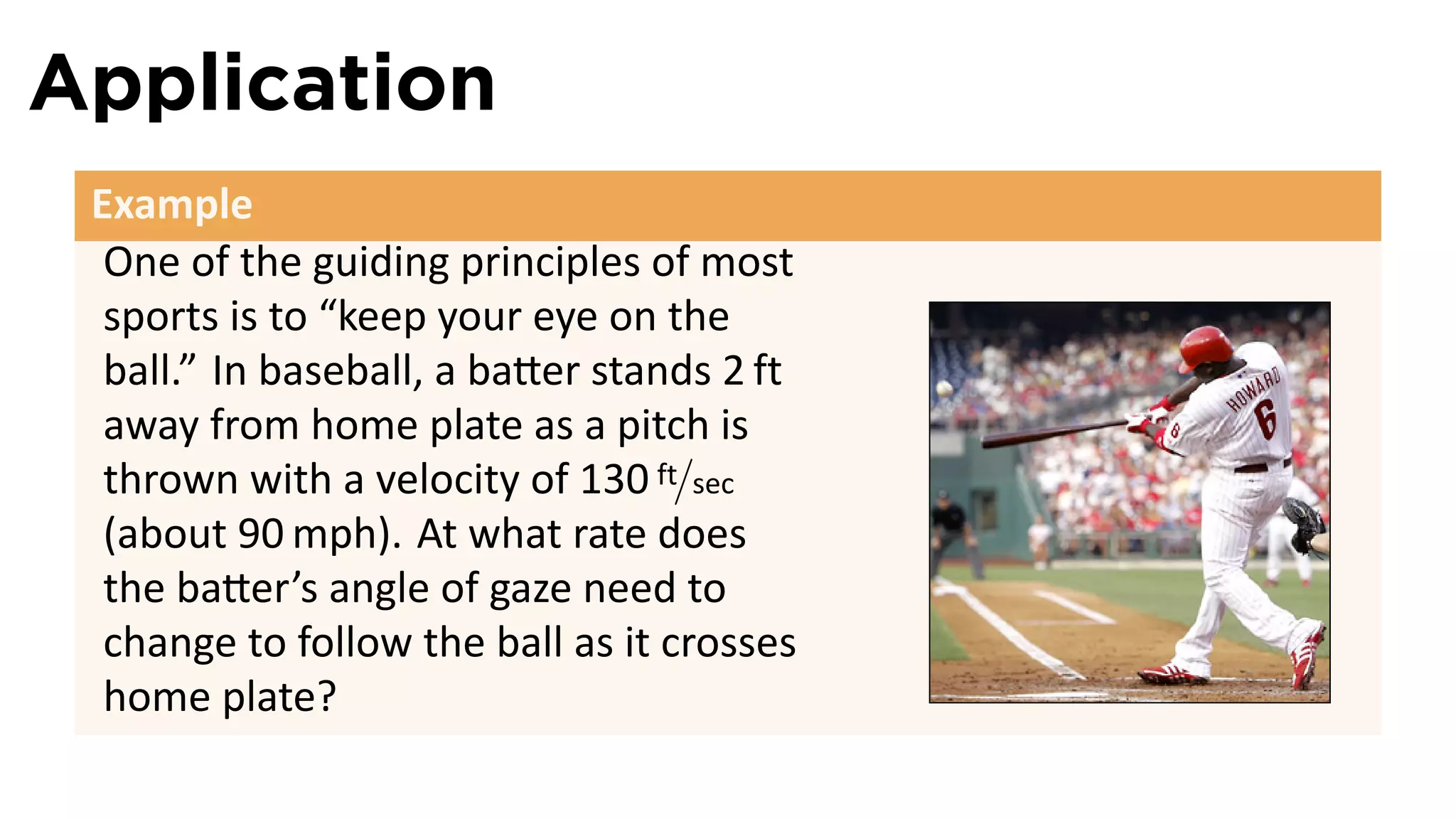 Application
 Example
  One of the guiding principles of most
  sports is to “keep your eye on the
  ball.” In baseball, a ba er stands 2 ft
  away from home plate as a pitch is
  thrown with a velocity of 130 ft/sec
  (about 90 mph). At what rate does
  the ba er’s angle of gaze need to
  change to follow the ball as it crosses
  home plate?
 