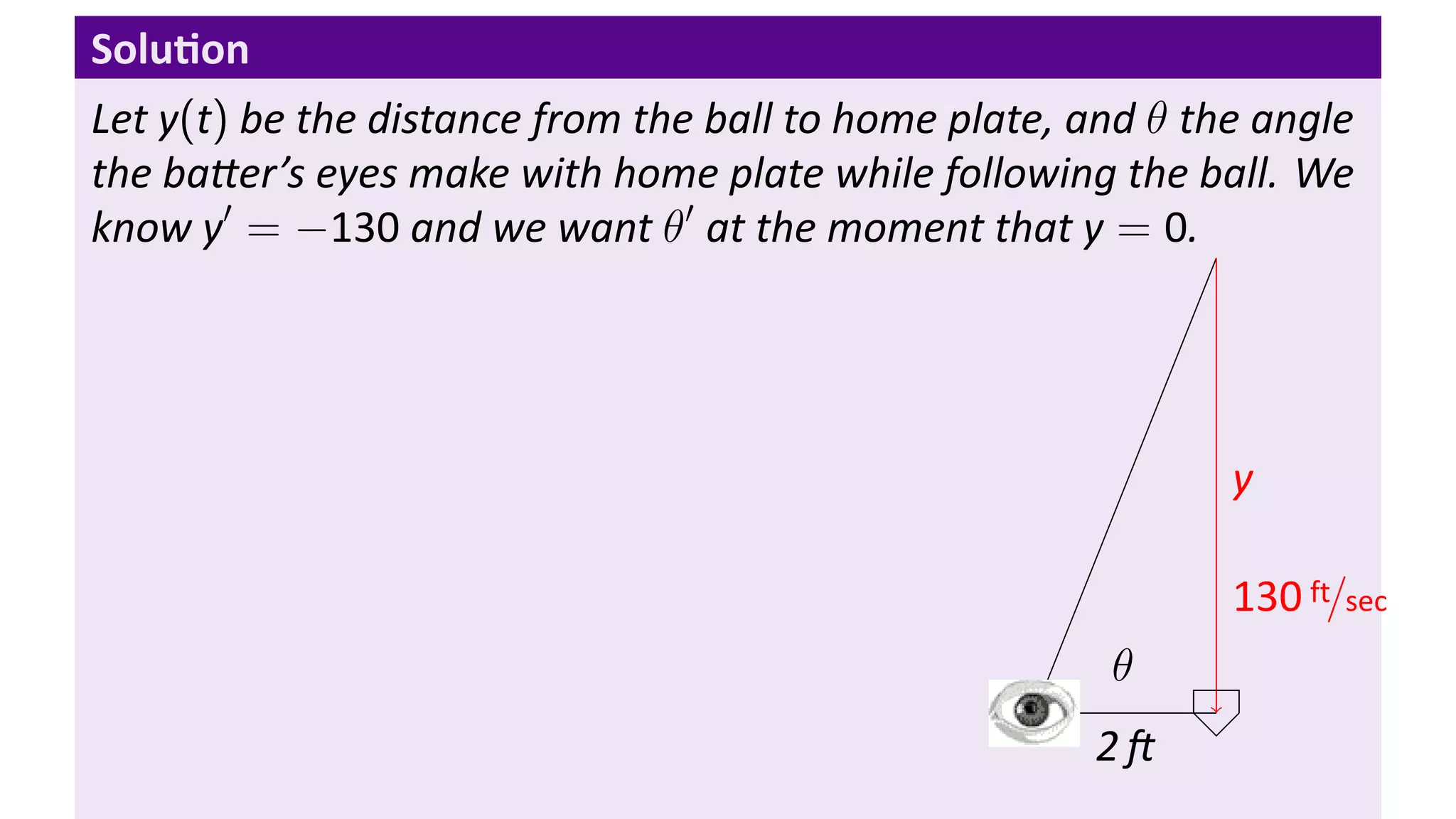 Solu on
Let y(t) be the distance from the ball to home plate, and θ the angle
the ba er’s eyes make with home plate while following the ball. We
know y′ = −130 and we want θ′ at the moment that y = 0.




                                                              y

                                                              130 ft/sec
                                                       θ
                                                   .
                                                       2
 