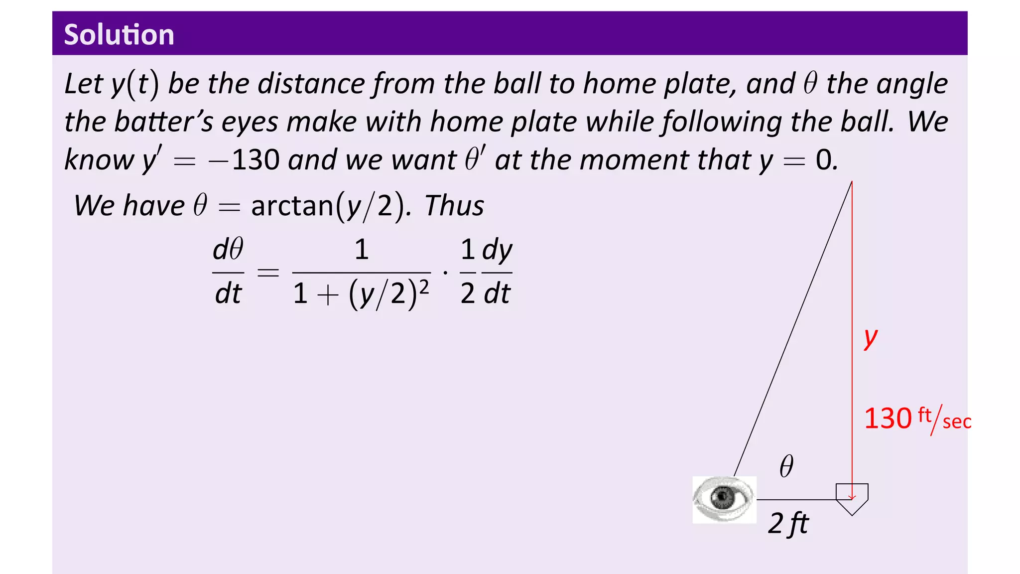 Solu on
Let y(t) be the distance from the ball to home plate, and θ the angle
the ba er’s eyes make with home plate while following the ball. We
know y′ = −130 and we want θ′ at the moment that y = 0.
 We have θ = arctan(y/2). Thus
            dθ         1        1 dy
                =             ·
             dt    1 + (y/2)2 2 dt
                                                               y

                                                              130 ft/sec
                                                       θ
                                                   .
                                                       2
 