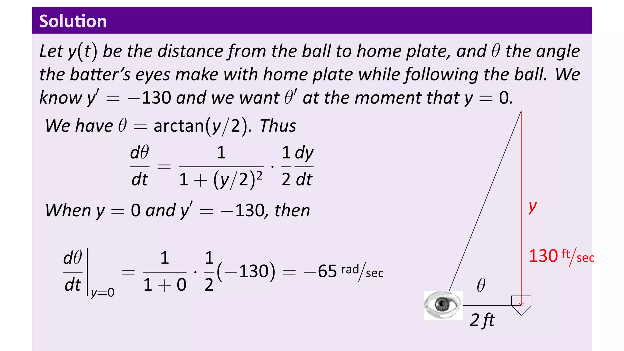 Solu on
Let y(t) be the distance from the ball to home plate, and θ the angle
the ba er’s eyes make with home plate while following the ball. We
know y′ = −130 and we want θ′ at the moment that y = 0.
 We have θ = arctan(y/2). Thus
            dθ         1        1 dy
                =             ·
             dt    1 + (y/2)2 2 dt
 When y = 0 and y′ = −130, then                                y

   dθ            1  1                                         130 ft/sec
              =    · (−130) = −65 rad/sec
   dt   y=0     1+0 2                                  θ
                                                   .
                                                       2
 