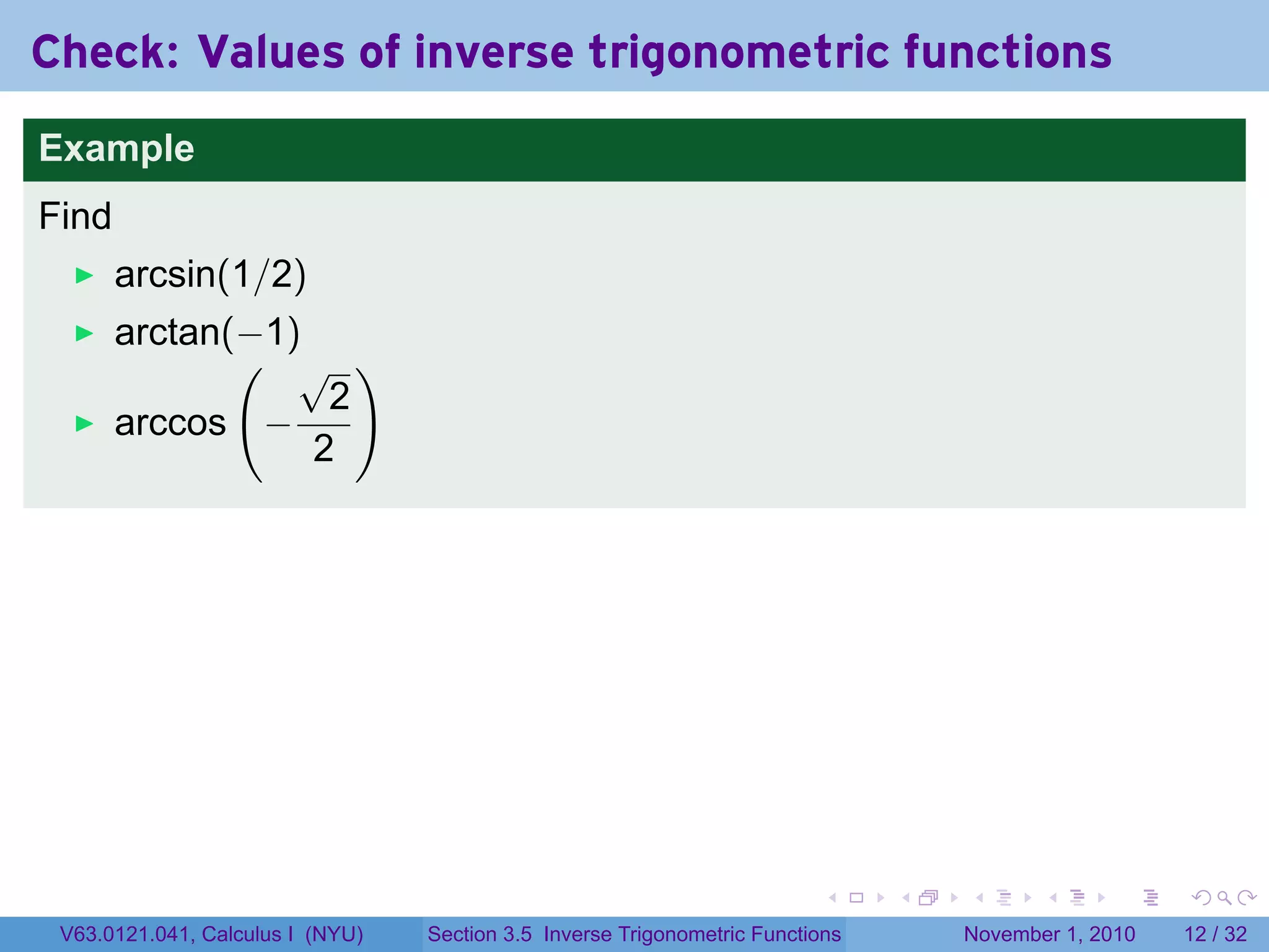 . . . . . .
Check: Values of inverse trigonometric functions
Example
Find
arcsin(1/2)
arctan(−1)
arccos
(
−
√
2
2
)
V63.0121.041, Calculus I (NYU) Section 3.5 Inverse Trigonometric Functions November 1, 2010 12 / 32
 