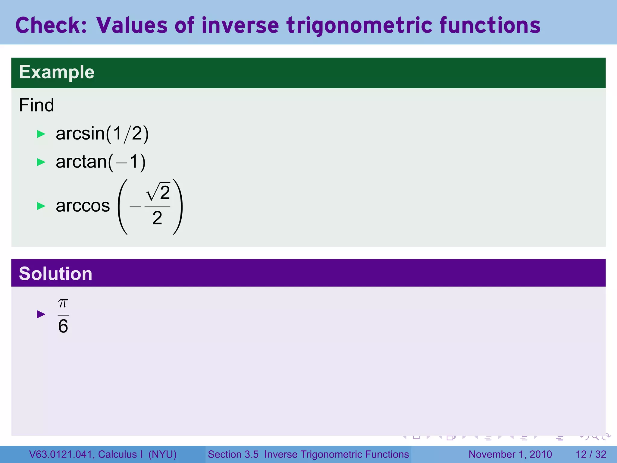 . . . . . .
Check: Values of inverse trigonometric functions
Example
Find
arcsin(1/2)
arctan(−1)
arccos
(
−
√
2
2
)
Solution
π
6
V63.0121.041, Calculus I (NYU) Section 3.5 Inverse Trigonometric Functions November 1, 2010 12 / 32
 