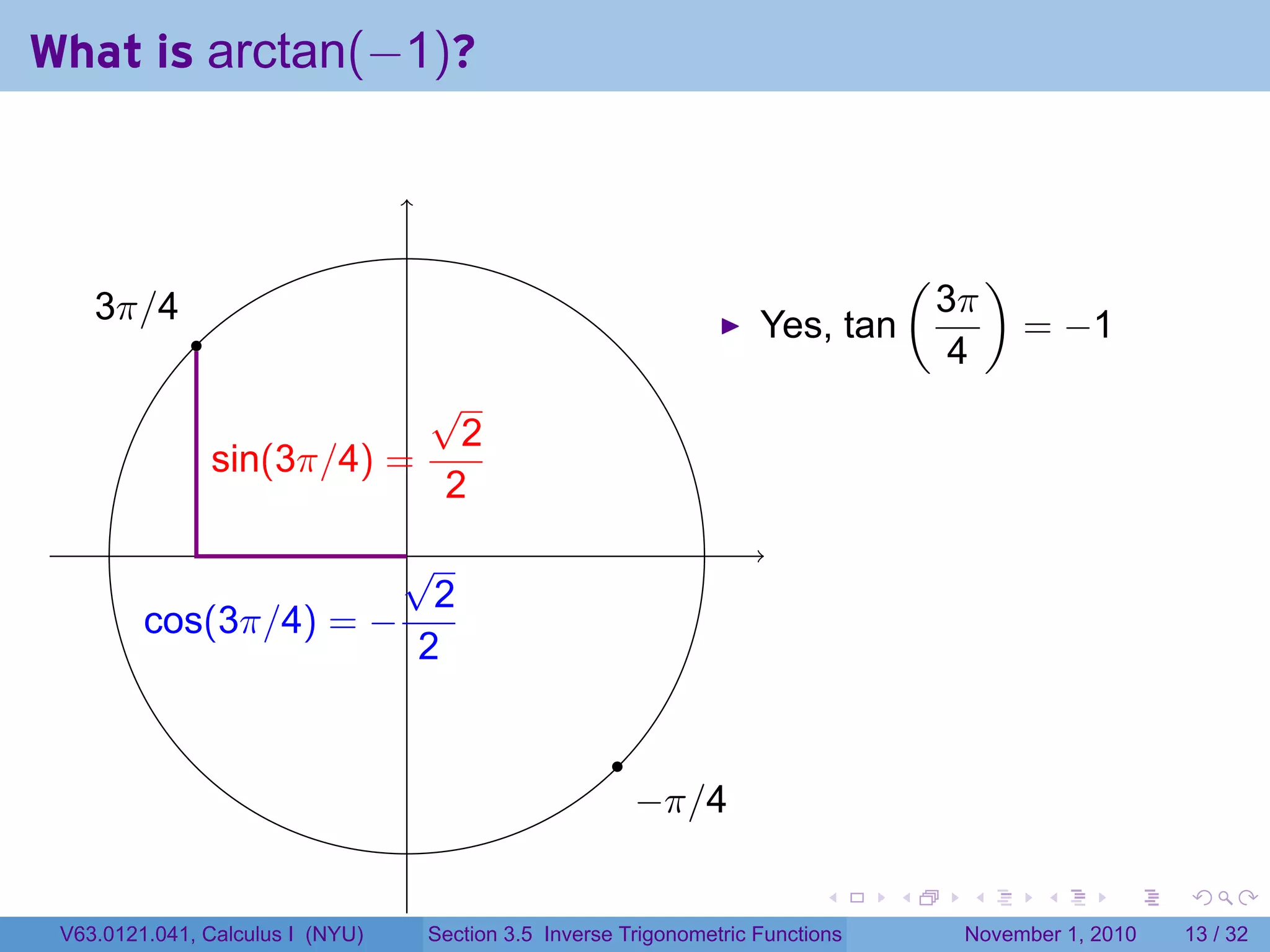 . . . . . .
What is arctan(−1)?
. .
.
.
.3π/4
.
.−π/4
.sin(3π/4) =
√
2
2
.cos(3π/4) = −
√
2
2
Yes, tan
(
3π
4
)
= −1
V63.0121.041, Calculus I (NYU) Section 3.5 Inverse Trigonometric Functions November 1, 2010 13 / 32
 