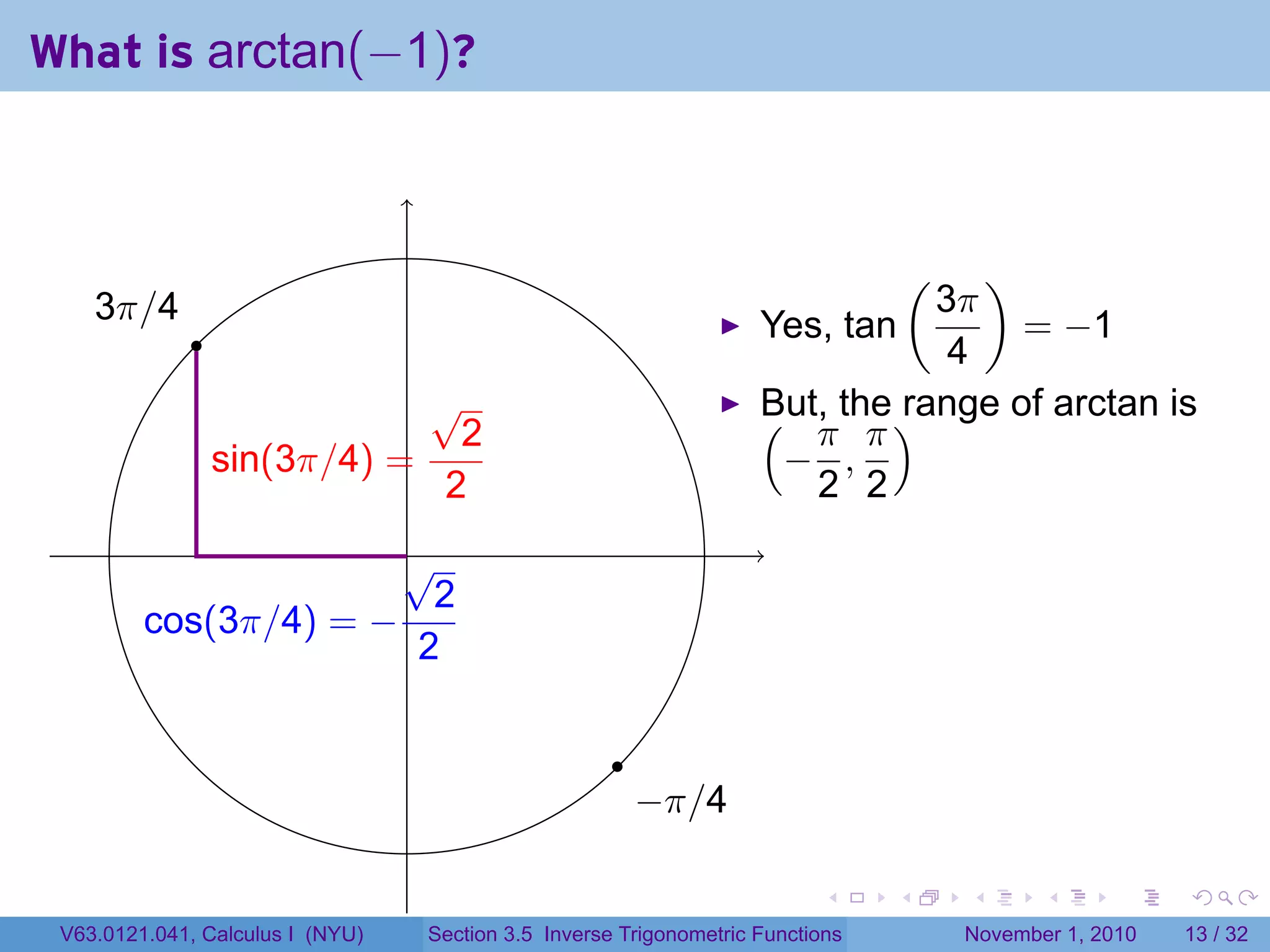 . . . . . .
What is arctan(−1)?
. .
.
.
.3π/4
.
.−π/4
.sin(3π/4) =
√
2
2
.cos(3π/4) = −
√
2
2
Yes, tan
(
3π
4
)
= −1
But, the range of arctan is(
−
π
2
,
π
2
)
V63.0121.041, Calculus I (NYU) Section 3.5 Inverse Trigonometric Functions November 1, 2010 13 / 32
 
