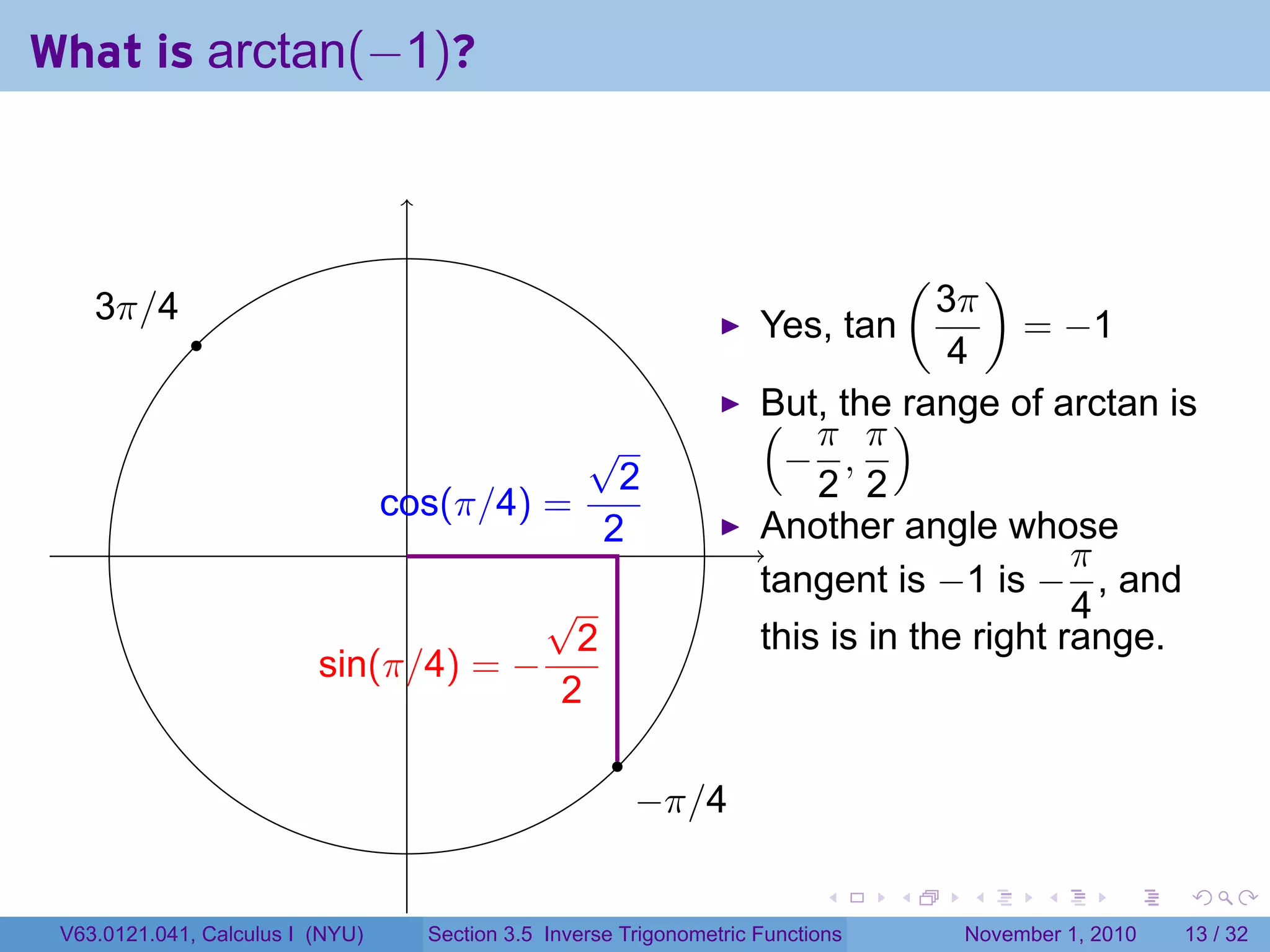 . . . . . .
What is arctan(−1)?
. .
.
.
.3π/4
.
.−π/4
.sin(π/4) = −
√
2
2
.cos(π/4) =
√
2
2
Yes, tan
(
3π
4
)
= −1
But, the range of arctan is(
−
π
2
,
π
2
)
Another angle whose
tangent is −1 is −
π
4
, and
this is in the right range.
V63.0121.041, Calculus I (NYU) Section 3.5 Inverse Trigonometric Functions November 1, 2010 13 / 32
 