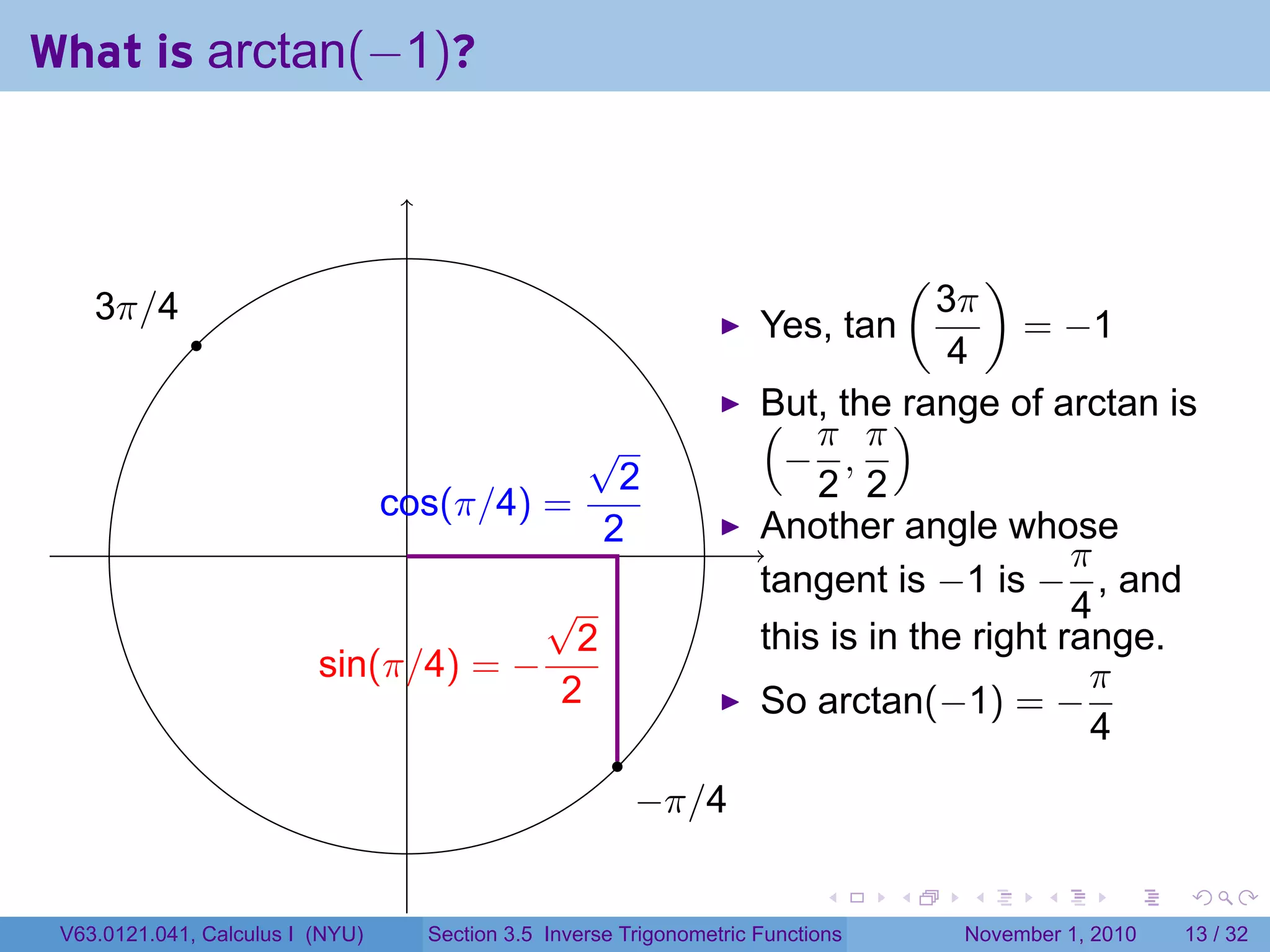 . . . . . .
What is arctan(−1)?
. .
.
.
.3π/4
.
.−π/4
.sin(π/4) = −
√
2
2
.cos(π/4) =
√
2
2
Yes, tan
(
3π
4
)
= −1
But, the range of arctan is(
−
π
2
,
π
2
)
Another angle whose
tangent is −1 is −
π
4
, and
this is in the right range.
So arctan(−1) = −
π
4
V63.0121.041, Calculus I (NYU) Section 3.5 Inverse Trigonometric Functions November 1, 2010 13 / 32
 
