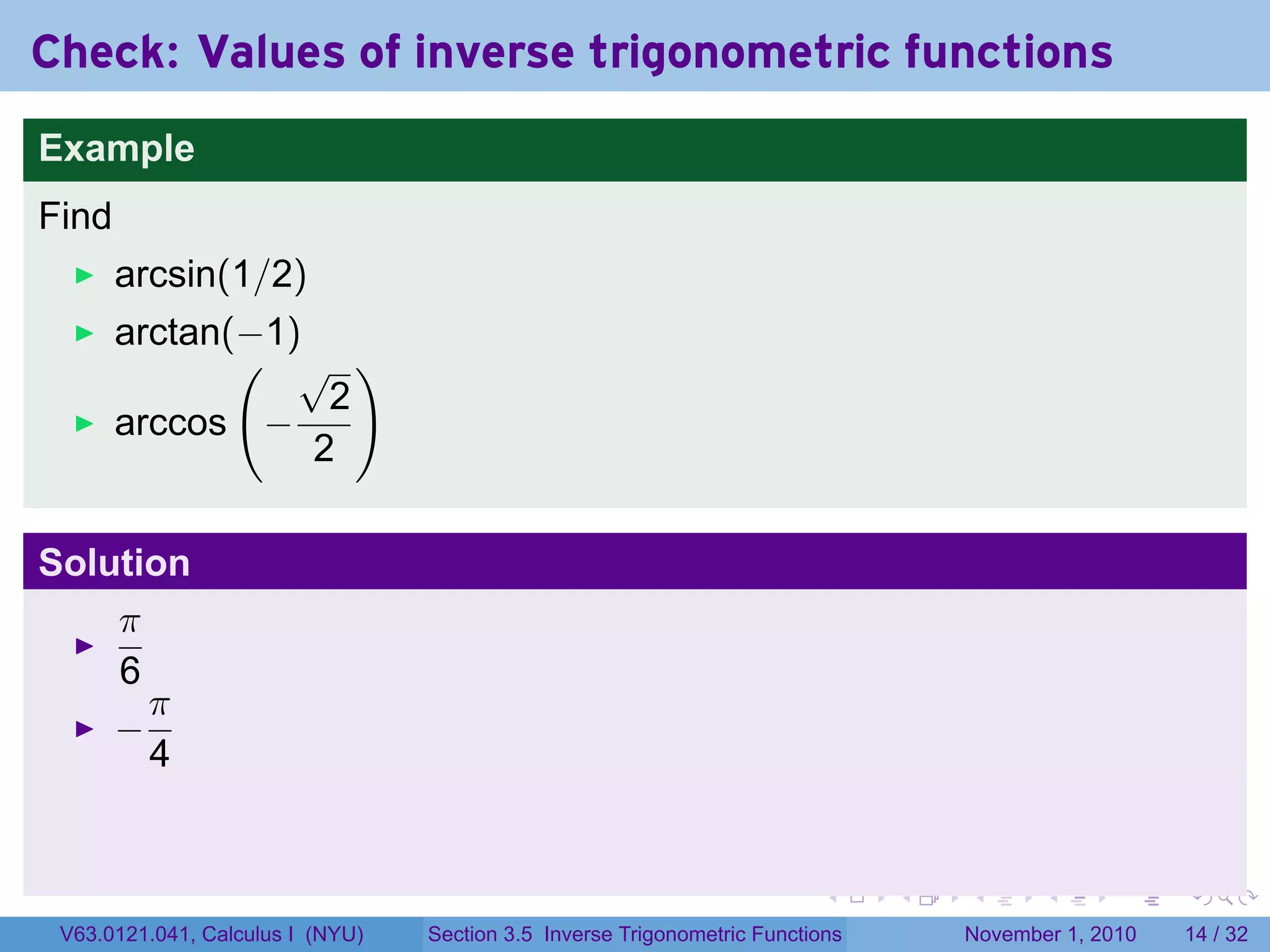 . . . . . .
Check: Values of inverse trigonometric functions
Example
Find
arcsin(1/2)
arctan(−1)
arccos
(
−
√
2
2
)
Solution
π
6
−
π
4
V63.0121.041, Calculus I (NYU) Section 3.5 Inverse Trigonometric Functions November 1, 2010 14 / 32
 