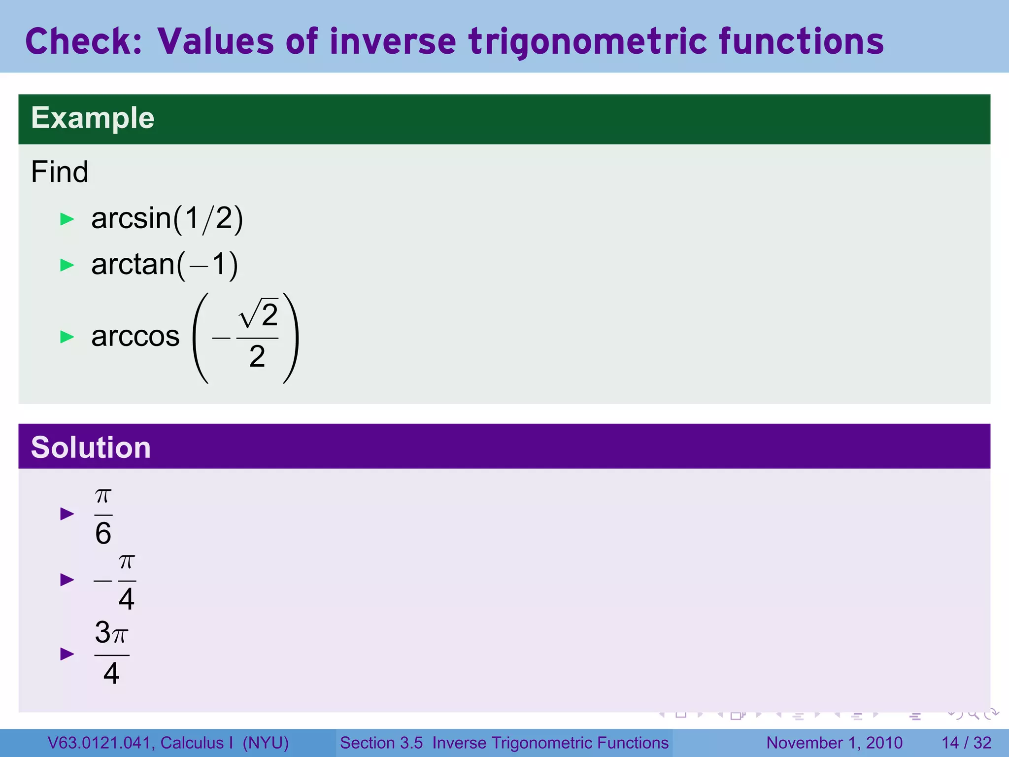 . . . . . .
Check: Values of inverse trigonometric functions
Example
Find
arcsin(1/2)
arctan(−1)
arccos
(
−
√
2
2
)
Solution
π
6
−
π
4
3π
4
V63.0121.041, Calculus I (NYU) Section 3.5 Inverse Trigonometric Functions November 1, 2010 14 / 32
 