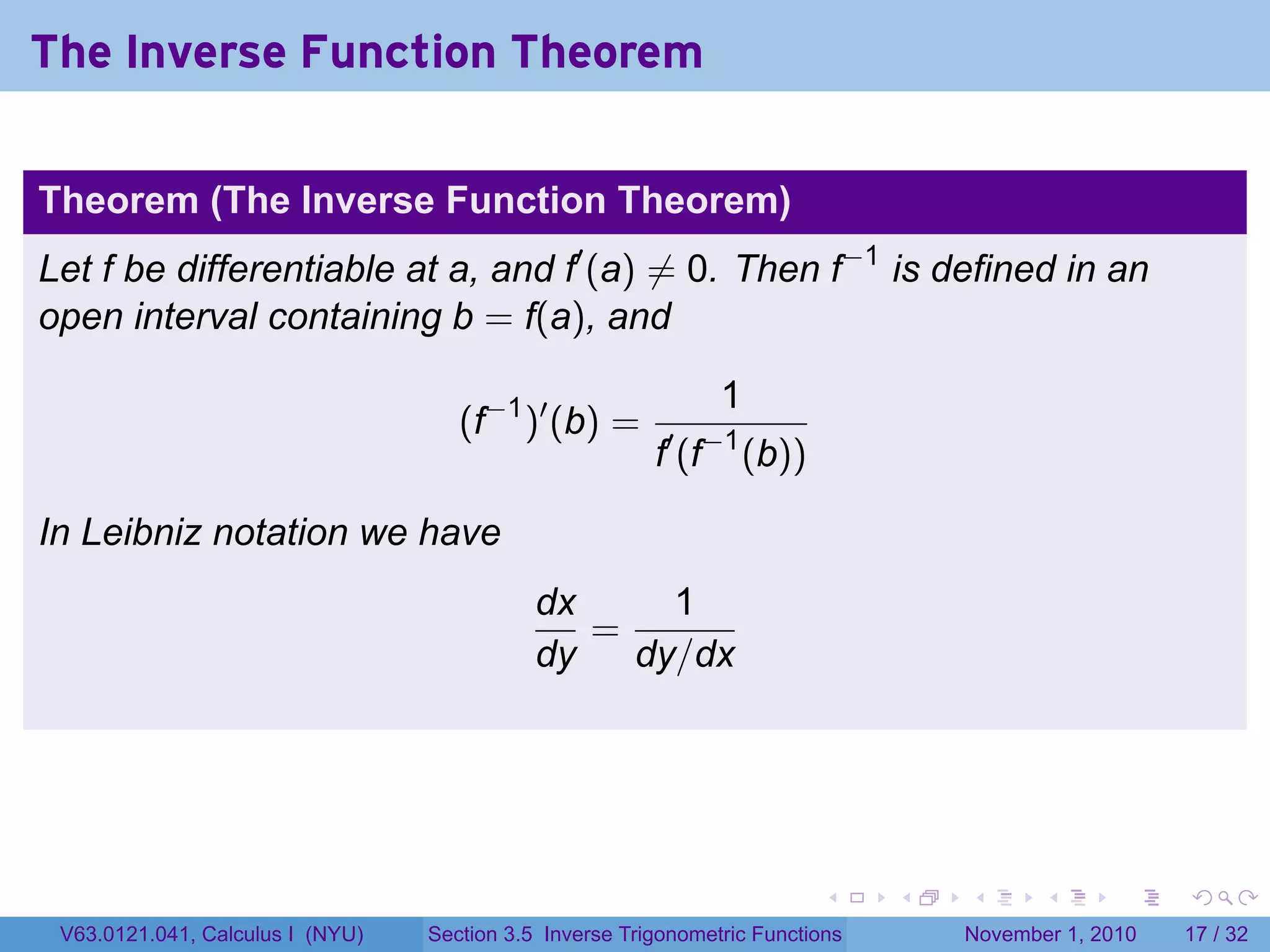 . . . . . .
The Inverse Function Theorem
Theorem (The Inverse Function Theorem)
Let f be differentiable at a, and f′
(a) ̸= 0. Then f−1
is defined in an
open interval containing b = f(a), and
(f−1
)′
(b) =
1
f′
(f−1
(b))
In Leibniz notation we have
dx
dy
=
1
dy/dx
V63.0121.041, Calculus I (NYU) Section 3.5 Inverse Trigonometric Functions November 1, 2010 17 / 32
 