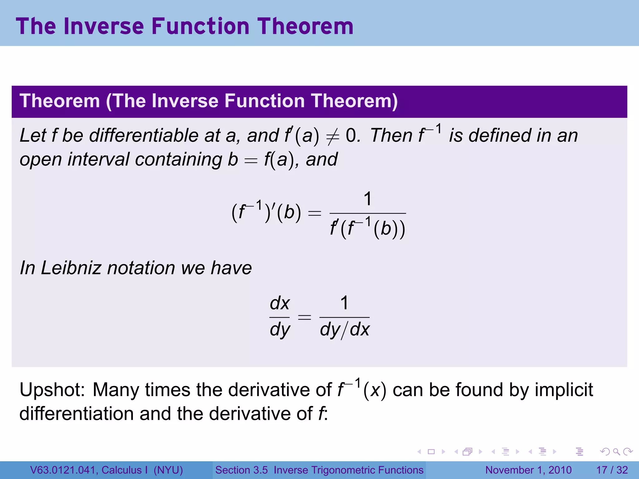 . . . . . .
The Inverse Function Theorem
Theorem (The Inverse Function Theorem)
Let f be differentiable at a, and f′
(a) ̸= 0. Then f−1
is defined in an
open interval containing b = f(a), and
(f−1
)′
(b) =
1
f′
(f−1
(b))
In Leibniz notation we have
dx
dy
=
1
dy/dx
Upshot: Many times the derivative of f−1
(x) can be found by implicit
differentiation and the derivative of f:
V63.0121.041, Calculus I (NYU) Section 3.5 Inverse Trigonometric Functions November 1, 2010 17 / 32
 