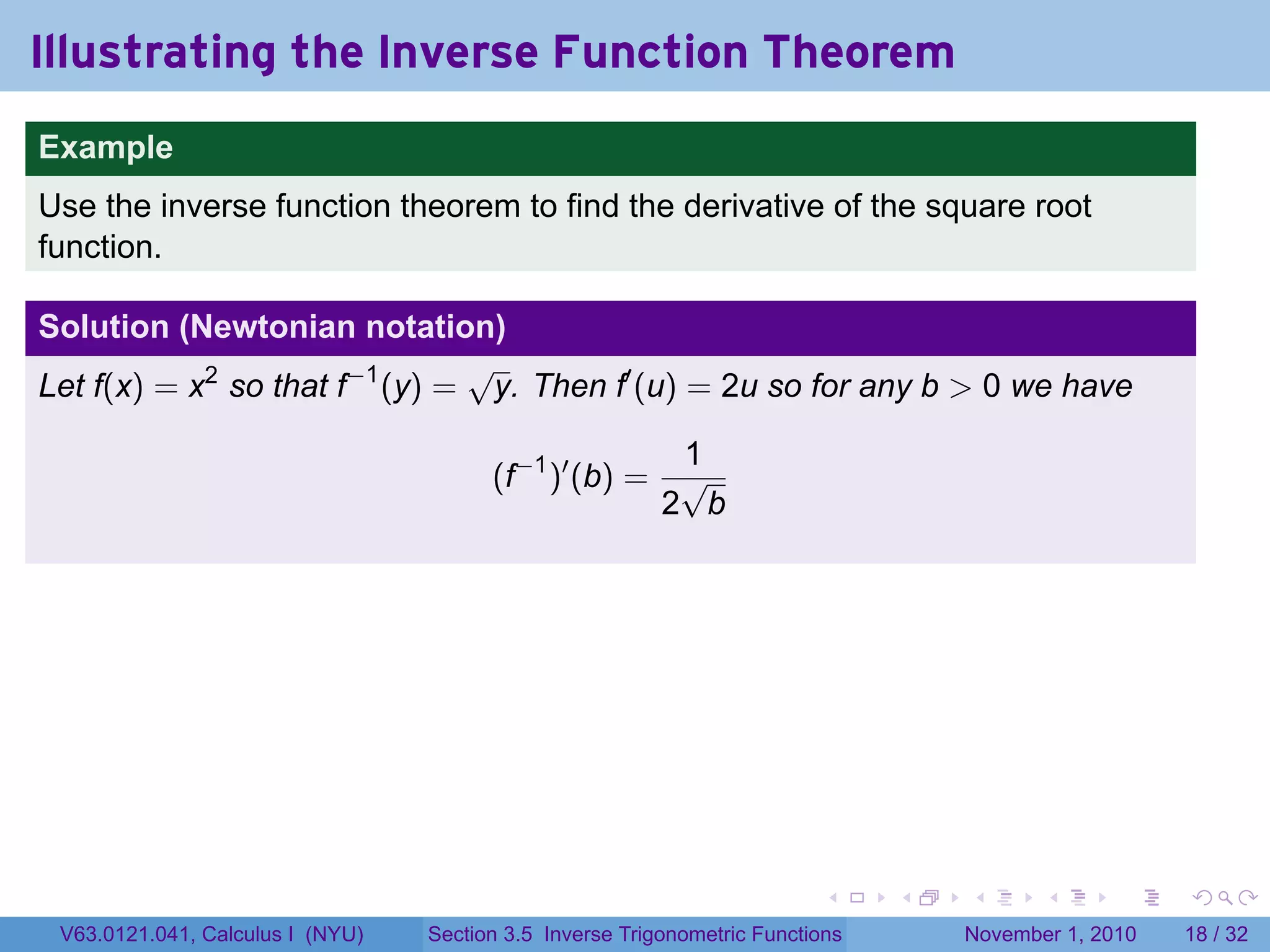. . . . . .
Illustrating the Inverse Function Theorem
.
.
Example
Use the inverse function theorem to find the derivative of the square root
function.
Solution (Newtonian notation)
Let f(x) = x2
so that f−1
(y) =
√
y. Then f′
(u) = 2u so for any b > 0 we have
(f−1
)′
(b) =
1
2
√
b
V63.0121.041, Calculus I (NYU) Section 3.5 Inverse Trigonometric Functions November 1, 2010 18 / 32
 