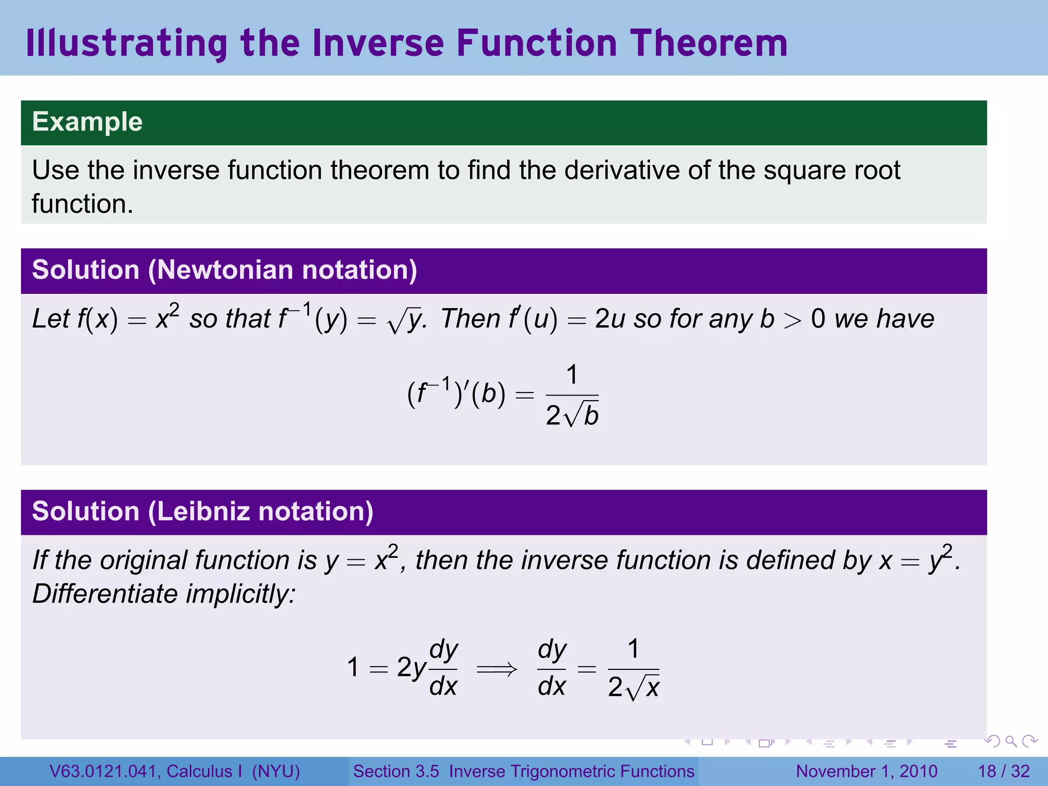 . . . . . .
Illustrating the Inverse Function Theorem
.
.
Example
Use the inverse function theorem to find the derivative of the square root
function.
Solution (Newtonian notation)
Let f(x) = x2
so that f−1
(y) =
√
y. Then f′
(u) = 2u so for any b > 0 we have
(f−1
)′
(b) =
1
2
√
b
Solution (Leibniz notation)
If the original function is y = x2
, then the inverse function is defined by x = y2
.
Differentiate implicitly:
1 = 2y
dy
dx
=⇒
dy
dx
=
1
2
√
x
V63.0121.041, Calculus I (NYU) Section 3.5 Inverse Trigonometric Functions November 1, 2010 18 / 32
 