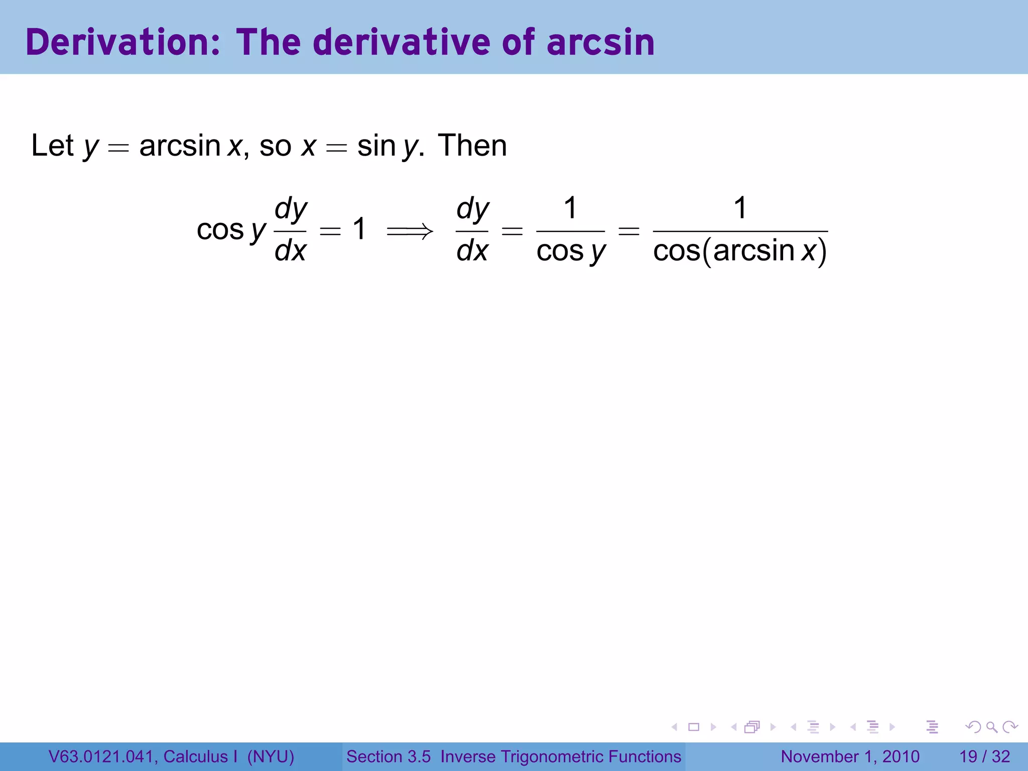 . . . . . .
Derivation: The derivative of arcsin
Let y = arcsin x, so x = sin y. Then
cos y
dy
dx
= 1 =⇒
dy
dx
=
1
cos y
=
1
cos(arcsin x)
V63.0121.041, Calculus I (NYU) Section 3.5 Inverse Trigonometric Functions November 1, 2010 19 / 32
 