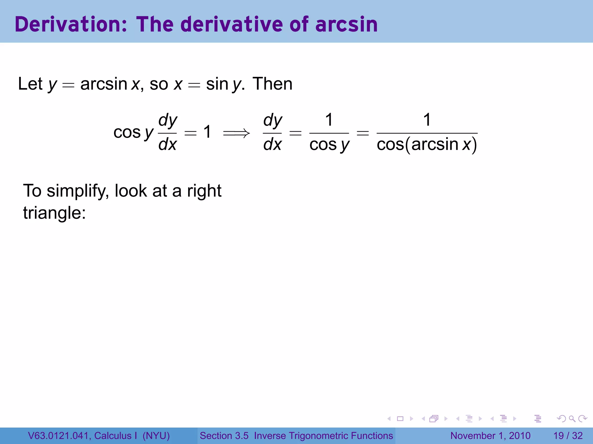 . . . . . .
Derivation: The derivative of arcsin
Let y = arcsin x, so x = sin y. Then
cos y
dy
dx
= 1 =⇒
dy
dx
=
1
cos y
=
1
cos(arcsin x)
To simplify, look at a right
triangle:
.
V63.0121.041, Calculus I (NYU) Section 3.5 Inverse Trigonometric Functions November 1, 2010 19 / 32
 