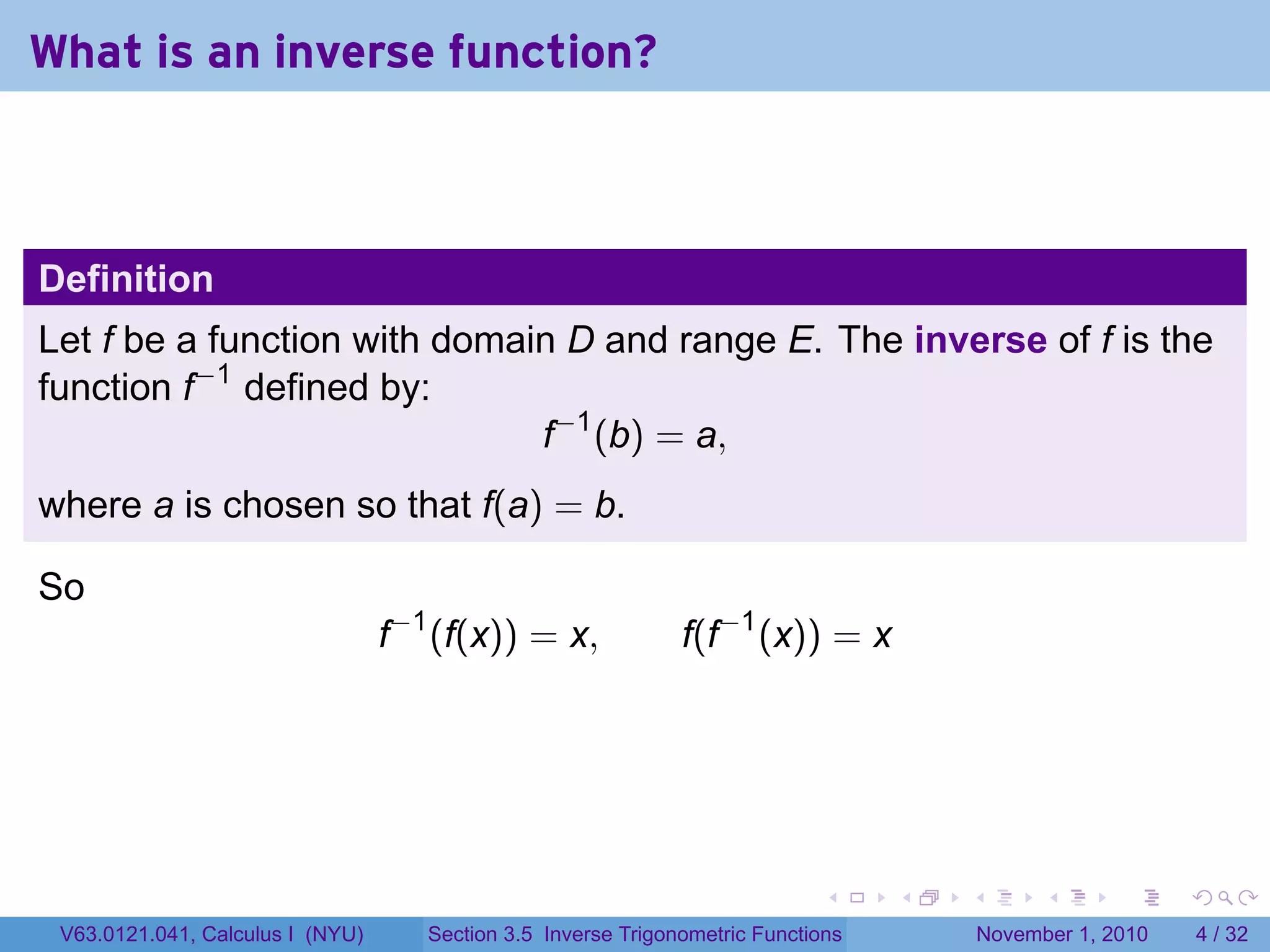 . . . . . .
What is an inverse function?
Definition
Let f be a function with domain D and range E. The inverse of f is the
function f−1
defined by:
f−1
(b) = a,
where a is chosen so that f(a) = b.
So
f−1
(f(x)) = x, f(f−1
(x)) = x
V63.0121.041, Calculus I (NYU) Section 3.5 Inverse Trigonometric Functions November 1, 2010 4 / 32
 