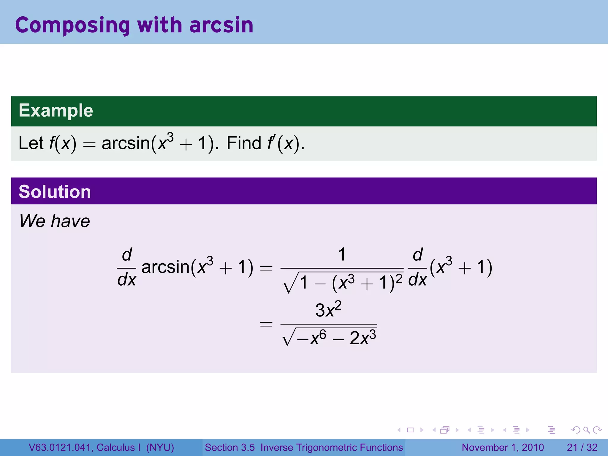 . . . . . .
Composing with arcsin
Example
Let f(x) = arcsin(x3
+ 1). Find f′
(x).
Solution
We have
d
dx
arcsin(x3
+ 1) =
1
√
1 − (x3 + 1)2
d
dx
(x3
+ 1)
=
3x2
√
−x6 − 2x3
V63.0121.041, Calculus I (NYU) Section 3.5 Inverse Trigonometric Functions November 1, 2010 21 / 32
 