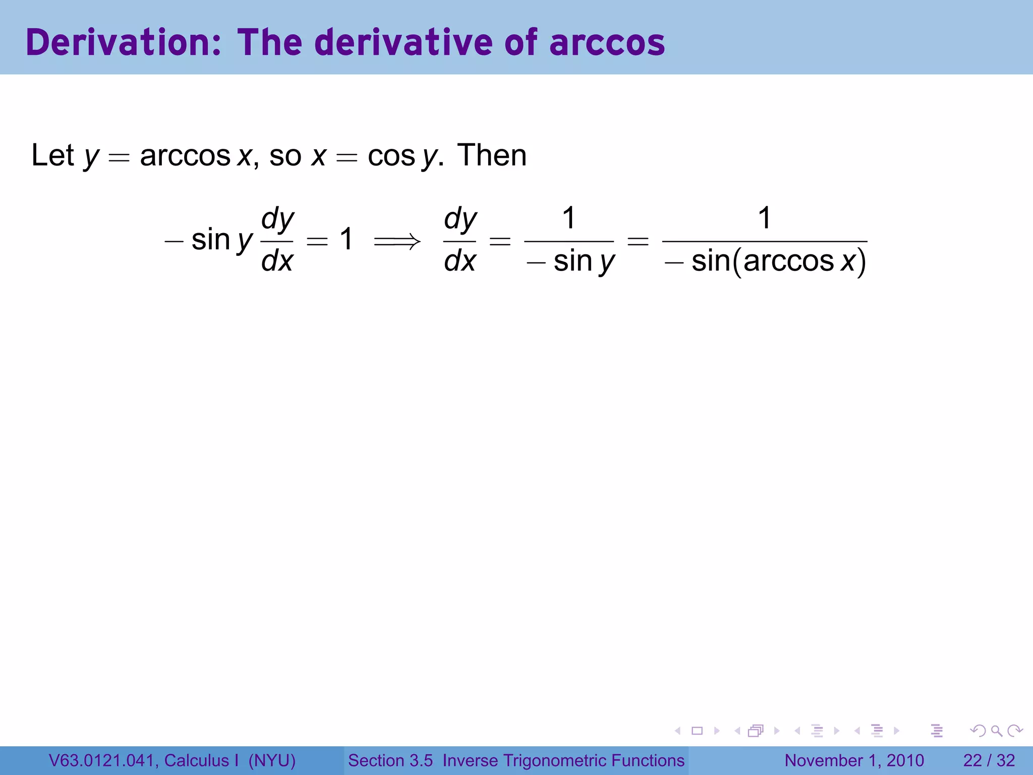 . . . . . .
Derivation: The derivative of arccos
Let y = arccos x, so x = cos y. Then
− sin y
dy
dx
= 1 =⇒
dy
dx
=
1
− sin y
=
1
− sin(arccos x)
V63.0121.041, Calculus I (NYU) Section 3.5 Inverse Trigonometric Functions November 1, 2010 22 / 32
 