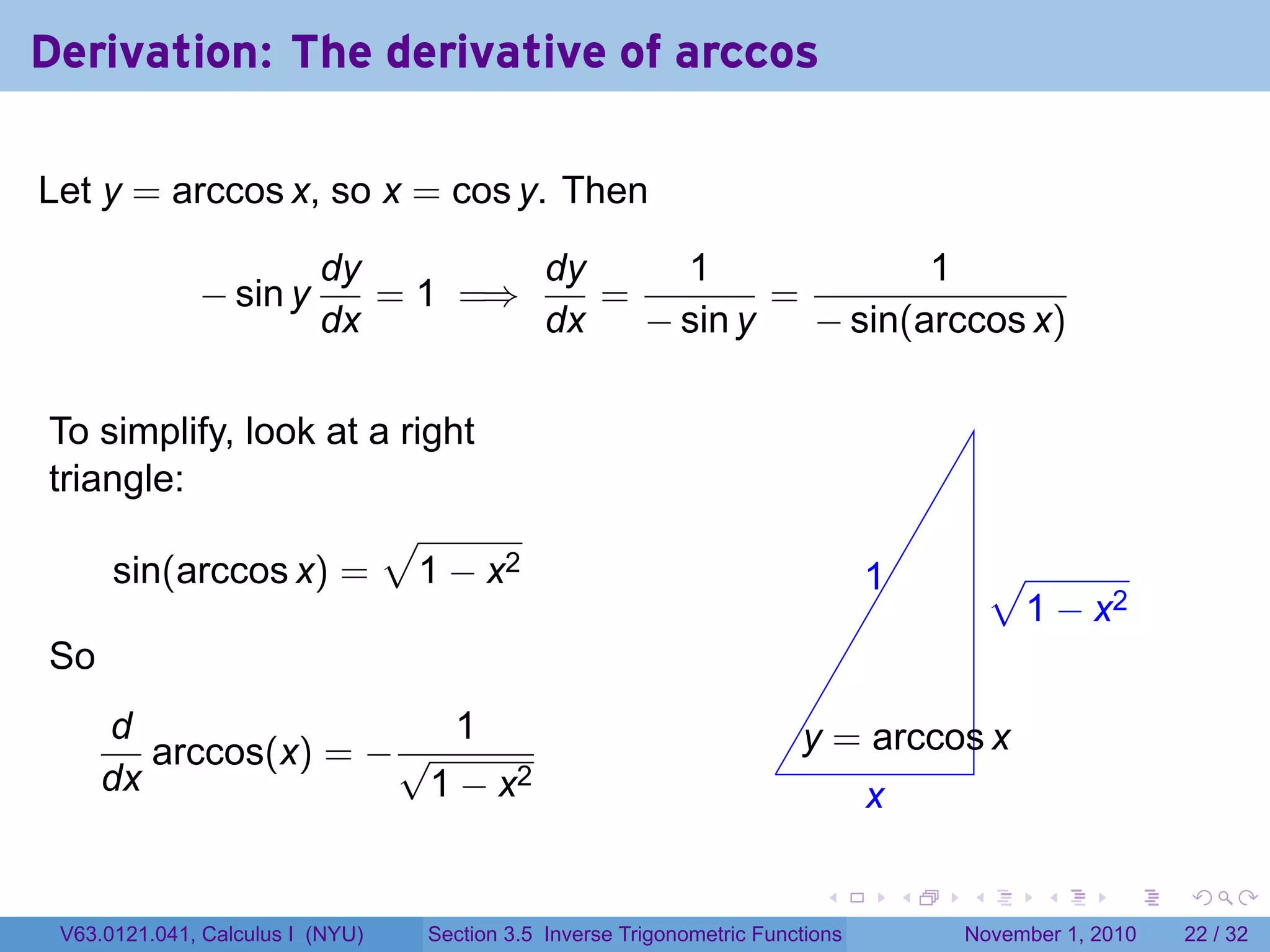 . . . . . .
Derivation: The derivative of arccos
Let y = arccos x, so x = cos y. Then
− sin y
dy
dx
= 1 =⇒
dy
dx
=
1
− sin y
=
1
− sin(arccos x)
To simplify, look at a right
triangle:
sin(arccos x) =
√
1 − x2
So
d
dx
arccos(x) = −
1
√
1 − x2 .
.1
.
√
1 − x2
.x
.
.y = arccos x
V63.0121.041, Calculus I (NYU) Section 3.5 Inverse Trigonometric Functions November 1, 2010 22 / 32
 