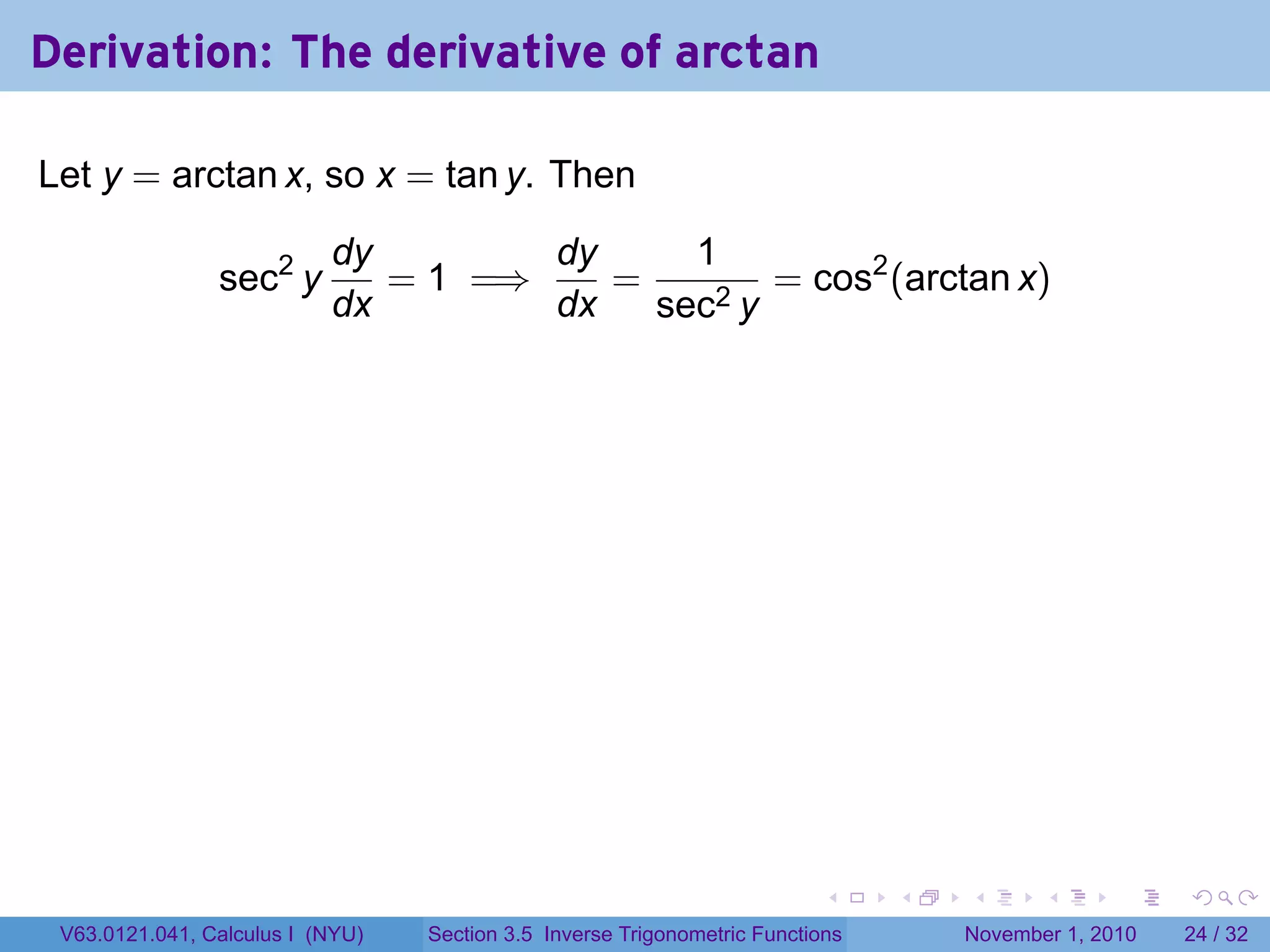 . . . . . .
Derivation: The derivative of arctan
Let y = arctan x, so x = tan y. Then
sec2
y
dy
dx
= 1 =⇒
dy
dx
=
1
sec2 y
= cos2
(arctan x)
V63.0121.041, Calculus I (NYU) Section 3.5 Inverse Trigonometric Functions November 1, 2010 24 / 32
 