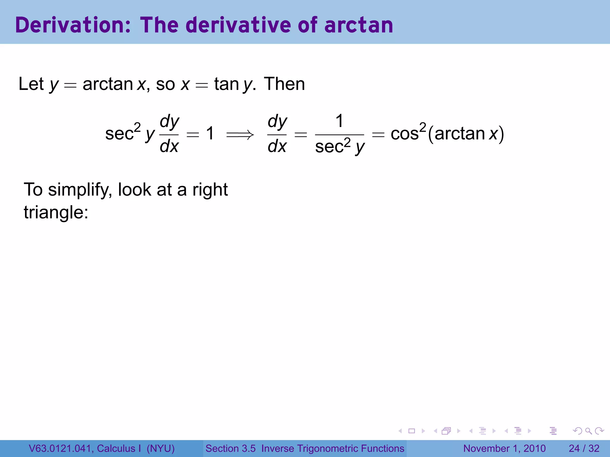 . . . . . .
Derivation: The derivative of arctan
Let y = arctan x, so x = tan y. Then
sec2
y
dy
dx
= 1 =⇒
dy
dx
=
1
sec2 y
= cos2
(arctan x)
To simplify, look at a right
triangle:
.
V63.0121.041, Calculus I (NYU) Section 3.5 Inverse Trigonometric Functions November 1, 2010 24 / 32
 