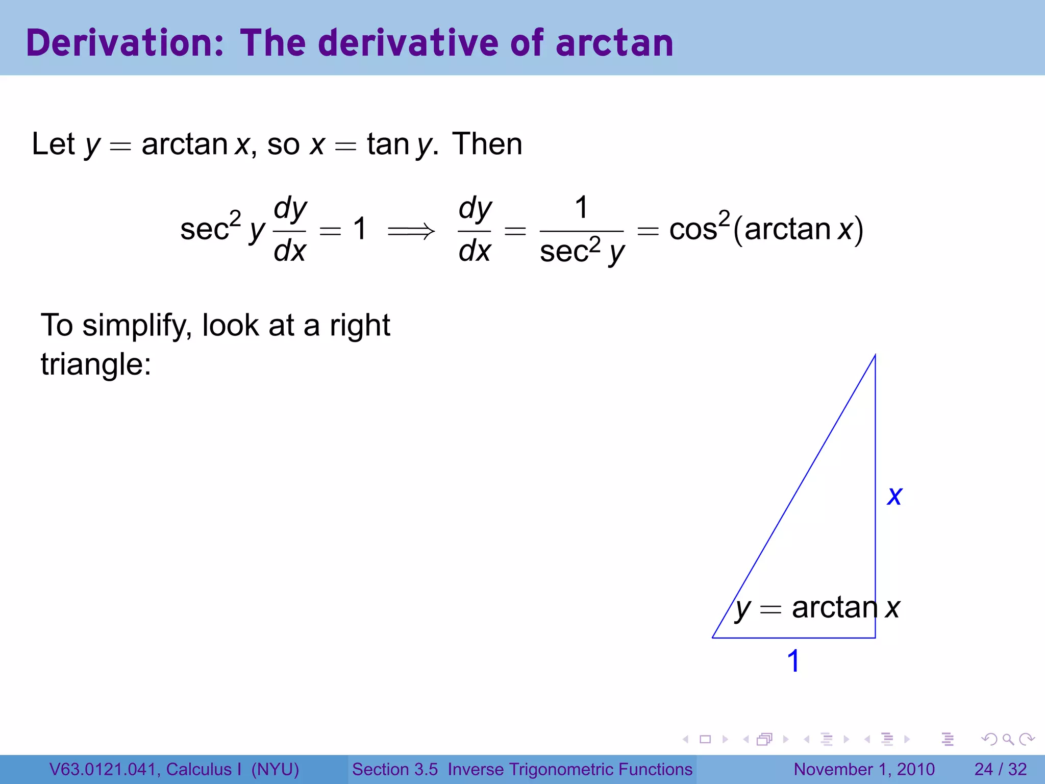 . . . . . .
Derivation: The derivative of arctan
Let y = arctan x, so x = tan y. Then
sec2
y
dy
dx
= 1 =⇒
dy
dx
=
1
sec2 y
= cos2
(arctan x)
To simplify, look at a right
triangle:
.
.x
.1
.
.y = arctan x
V63.0121.041, Calculus I (NYU) Section 3.5 Inverse Trigonometric Functions November 1, 2010 24 / 32
 