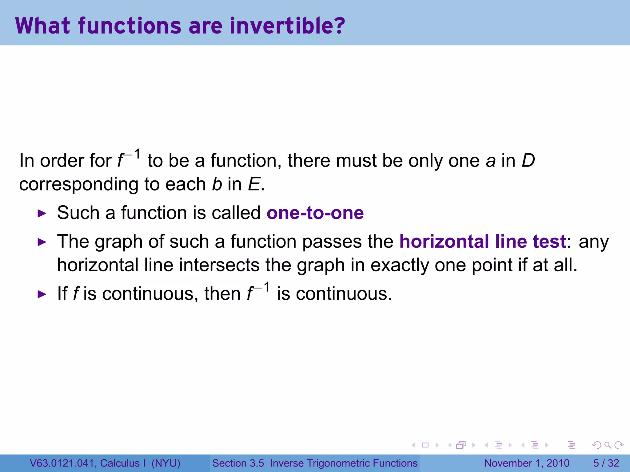 . . . . . .
What functions are invertible?
In order for f−1
to be a function, there must be only one a in D
corresponding to each b in E.
Such a function is called one-to-one
The graph of such a function passes the horizontal line test: any
horizontal line intersects the graph in exactly one point if at all.
If f is continuous, then f−1
is continuous.
V63.0121.041, Calculus I (NYU) Section 3.5 Inverse Trigonometric Functions November 1, 2010 5 / 32
 
