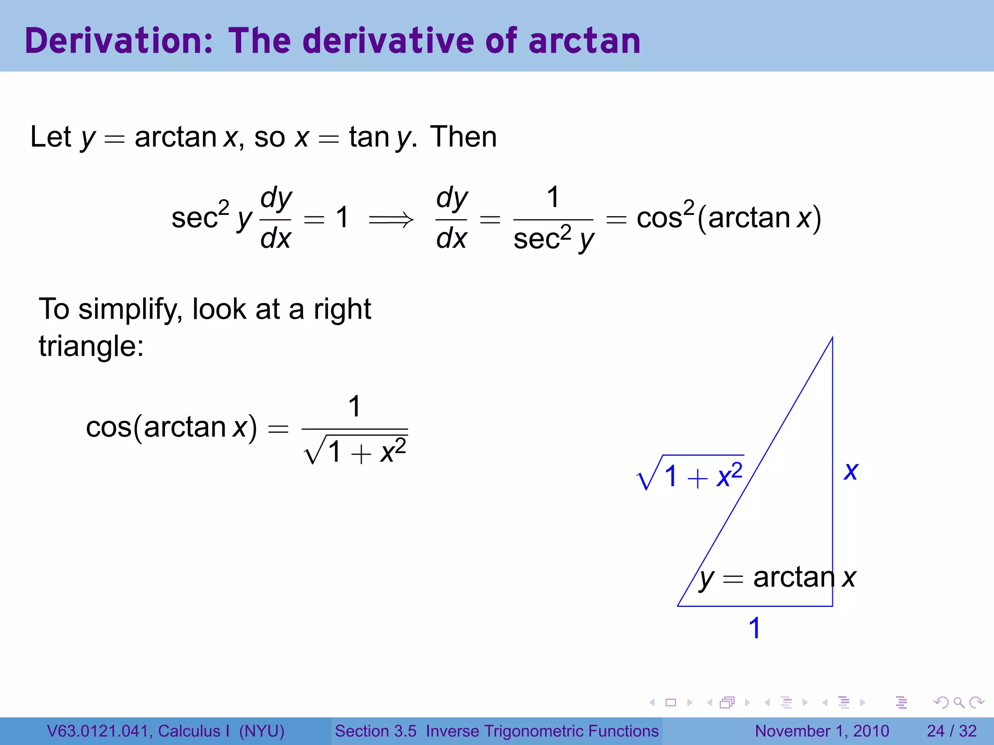 . . . . . .
Derivation: The derivative of arctan
Let y = arctan x, so x = tan y. Then
sec2
y
dy
dx
= 1 =⇒
dy
dx
=
1
sec2 y
= cos2
(arctan x)
To simplify, look at a right
triangle:
cos(arctan x) =
1
√
1 + x2
.
.x
.1
.
.y = arctan x
.
√
1 + x2
V63.0121.041, Calculus I (NYU) Section 3.5 Inverse Trigonometric Functions November 1, 2010 24 / 32
 